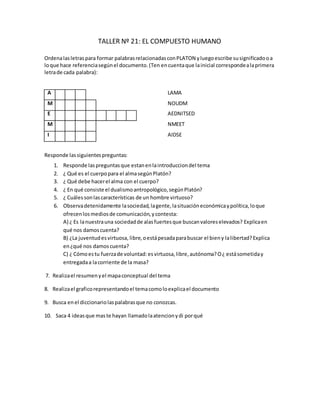 TALLER Nº 21: EL COMPUESTO HUMANO
Ordenalasletraspara formar palabrasrelacionadasconPLATON yluegoescribe susignificadooa
loque hace referenciasegúnel documento.(Ten encuentaque lainicial correspondealaprimera
letrade cada palabra):
A L M A LAMA
M U N D O NOUDM
E N T I D A D E S AEDNITSED
M E N T E NMEET
I D E A S AIDSE
Responde lassiguientespreguntas:
1. Responde laspreguntasque estanenlaintroducciondel tema
2. ¿ Qué es el cuerpopara el almasegúnPlatón?
3. ¿ Qué debe hacerel alma con el cuerpo?
4. ¿ En qué consiste el dualismoantropológico,segúnPlatón?
5. ¿ Cuálessonlascaracterísticas de un hombre virtuoso?
6. Observadetenidamente lasociedad,lagente,lasituacióneconómicaypolítica,loque
ofrecenlosmediosde comunicación,ycontesta:
A) ¿ Es lanuestrauna sociedadde alasfuertesque buscanvaloreselevados? Explicaen
qué nos damoscuenta?
B) ¿La juventudesvirtuosa, libre,oestápesadaparabuscar el bieny lalibertad?Explica
en¿qué nos damoscuenta?
C) ¿ Cómoestu fuerzade voluntad:esvirtuosa,libre,autónoma?O¿ estásometiday
entregadaa lacorriente de la masa?
7. Realizael resumenyel mapaconceptual del tema
8. Realizael graficorepresentandoel temacomoloexplicael documento
9. Busca enel diccionariolaspalabrasque no conozcas.
10. Saca 4 ideasque maste hayan llamadolaatencionydi porqué
 