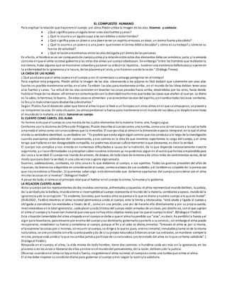 EL COMPUESTO HUMANO
Para explicar la relación que hayentre el cuerpo yel alma.Platónutiliza la imagen de las alas. Veamos y contesta:
 ¿Qué significa para unáguila tener unas alasfuertes ysanas?
 ¿ Qué le ocurre a un águilacuyas alas sondébiles o estánheridas?
 ¿ Qué significa para un jóveno una jóventener un espírituvirtuoso, es decir, un ánimofuerte ydecidido?
 ¿ Qué le ocurre a un joveno a una joven que tienen el ánimo débil o decaído? ¿ cómo es sutrabajo? ¿ cómo es su
fuerza de voluntad?
 ¿ Qué relación encontramos entre las alas deláguila yel ánimode las personas.
En efecto, el hombre es un ser compuestode cuerpoyalma yla relaciónentre estos dos elementos debe ser armónica, justa;y la armonía
consiste enque el alma racional gobierne ylas otras dos almas yel cuerpoobedezcan. Sinembargo“entre los hombres que recibieronla
existencia, hubo algunos que se mostraron cobardesypasaron su vida enla injusticia…tuvieronuna existencia defectuosa ycayeronen
la enfermedadde la ignorancia y la locura, de los placeresyel vicio, yno hicieronusode la razón.” (Diálogo Timeo).
LA CAIDA DE LAS ALMAS
¿ Qué pasópara que el alma cayera enel cuerpo ycon él comenzara suamargo peregrinar en el tiempo?.
Para explicar esta pregunta, Platón utiliza la imagen de las alas. observando a los pájaros es fácil deducir que solamente con unas alas
fuertes es posible mantenerse arriba, enel aire. También las alas para mantenerse arriba , en el mundo de las Ideas debían tener unas
alas fuertes y sanas: “La virtud de las alas consisten en levantar las cosas pesadas hacia arriba, elevándolas por los aires, hasta donde
habita el linaje de los dioses:allí entranencomunicaciónconla divinidadmuchomás que todas las cosas que atañen al cuerpo. Lo divino
es losabio, lohermoso, lo bueno…De estas cosasse alimentan yse acrecientanlasalas del espíritu;yencambiotodas lascosas contrarias,
lo feo ylo malosirvenpara disolverlas ydestruírlas.”
Según Platón, fue el deseode saber que tiene el alma loque la llevó a un forcejeocon otras almas enel que se empujaron, se pisarony
se rompieronlasalas. En esta situación, las almasperdieronla fuerza para mantenerse enel mundode lasIdeas yse desplomaronhasta
el mundode la materia;es decir, tomaronun cuerpo.
EL CUERPO COMO CARCEL DEL ALMA
Ya hemos vistoque el cuerpo es una mezcla de los cuatro elementos de la materia:tierra, aire, fuegoyagua.
Conforme conla doctrina de Orfeoyde Pitágoras, Platón describe al cuerpocomo una tumba, comouna cárcel oscura a la cual se halla
amarrada el alma como conunascadenas que la inmoviliza. El cuerpositúa al alma enla dimensiónespacio-temporal, en la cual el alma
olvida su verdadera identidad, suverdadero ser. “ Es posible que exista algúnalgúncamino que nos conduzca a lo largo de la investigación
cuando avanzamos valiéndonos del razonamiento, y ese camino es la idea de que mientras soportemos la carga del cuerpo, y el alma
tenga que hallarse entan desagradable compañía, no podremos alcanzar suficientemente loque deseamos, es decir la verdad.
El cuerpo nos complica y nos enreda en numerosas dificultades a causa de la nutrición, de la que depende necesariamente nuestro
organismo, ysi lasenfermedades se precipitansobre nosotros entonces ya nopodemos seguir en el vueloque hemos emprendidopara
dar caza a la verdad. El cuerponos inunda de amores, de deseos, de toda clase de temoresyde otros miles de sentimientos vanos, de tal
modo que para decir la verdad, ni una sola veznos sugiere algosensato.
Guerras, sublevaciones, combates, no otra cosa es lo que debemos al cuerpo, a sus apetitos. Todas las guerras proceden del afán de
riquezas, los bieneslos adquiridos en consideraciónal cuepo, somos esclavos de sus cuidados, yél tambiénes culpable de la pereza con
que nos resistimos a filosofar…Si queremos saber algo está demostrado que debemos apartarnos del cuerpoyconsiderar con el alma
misma lascosas en sí mismas”. Diálogoel Fedón”.
A pesar de todo, el alma es el principio vital que al habitar enel cuerpo loanima, lomueve ylo gobierna.
LA RELACION CUERPO-ALMA
Alma ycuerposonlos representantes de dos mundos contrarios, enfrentados yopuestos:el alma representaal mundodelbien, la justicia,
de la verdadyde la belleza, mundoeterno e incorruptible;el cuerpo representa el mundo de la materia, cambiante yopaco, mundode la
ignorancia yde la corrupción:“ Es evidente, Socrates, que nuestra alma se parece a lo que es divino ynuestro cuerpo a lo que es mortal”.
(DIÁLOGO , Fedón).mientras el alma racional permanezca unida al cuerpo, éste la limita y obstaculiza, “está atada y ligada al cuerpo y
obligada a considerar las realidades a través de él , como en una prisión, una vez de hacerlo ella directamente y por su propia cuenta,
revoloteándose enla total ignorancia…cada placer ycada tristeza del cuerpo están armadas de unclavo, por decirlo así, conel que sujetan
el alma al cuerpoyla hacentan material que cree que nohayotros objetos reales que los que el cuerpole dice”. 8Diálogoe l Fedón).
Esta situaciónlamentable del alma atrapada enel cuerpose debe a que el alma ha perdido sus “alas”, es decir, ha perdidola fuerza yel
vigor para levantarse, para elevarse por encima del cuerpo yasí dominarlo, gobernarloyponerlo a suservicio;;sin embargoel alma puede
recuperarse, restablecer su fuerza y someterse al cuerpo, porque al fin y al cabo es divina,inmortal: “Entosces el alma ve por sí misma,
ella examina lascosas por sí mismas, sinrecurrir al cuerpo, se dirige a lo que es puro, eternoinmortal, inmutable;ycomo es de la misma
naturaleza, se une yestrecha conello cuantopuede yda de sí supropia naturaleza.Entoncescesan sus extravíos, se mantiene siempre la
misma, porque está unida a loque nocambia jamásyparticipa de sunaturaleza;yeste estado del alma es loque se llama sabiduría”. (
Diálogoel Fedón).
Atrapada en el cuerpo, el alma, la vida misma de todo hombre, tiene dos caminos: o hundirse cada vez más en la ignorancia, en los
placeres o en los vicios o liberarse de ellos yentrar enel mundodel pensamiento, de la razón, delbienyde la justicia.
Observa:cuandoenel alma no hayvirtud o fuerza, nogobierna el alma racional, el cuerpoes como una tumba que orime al alma.
El alma debe imponer sucondicióndivina para gobernar al cuerpo yvivir según la razónyla sabiduría.
 