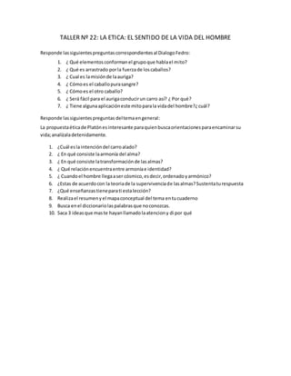 TALLER Nº 22: LA ETICA: EL SENTIDO DE LA VIDA DEL HOMBRE
Responde lassiguientespreguntascorrespondientesal DialogoFedro:
1. ¿ Qué elementosconformanel grupoque hablael mito?
2. ¿ Qué es arrastrado porla fuerzade loscaballos?
3. ¿ Cual es lamisiónde laauriga?
4. ¿ Cómoes el caballopurasangre?
5. ¿ Cómoes el otro caballo?
6. ¿ Será fácil para el aurigaconducirun carro así? ¿ Por qué?
7. ¿ Tiene algunaaplicacióneste mitoparala vidadel hombre?¿cuál?
Responde lassiguientespreguntas deltemaengeneral:
La propuestaéticade Platónesinteresante paraquienbuscaorientacionesparaencaminarsu
vida;analízaladetenidamente.
1. ¿Cuál esla intencióndel carroalado?
2. ¿ En qué consiste laarmonía del alma?
3. ¿ En qué consiste latransformaciónde lasalmas?
4. ¿ Qué relaciónencuentraentre armoníae identidad?
5. ¿ Cuandoel hombre llegaaser cósmico,esdecir,ordenadoyarmónico?
6. ¿Estas de acuerdocon la teoriade la supervivenciade lasalmas?Sustentaturespuesta
7. ¿Qué enseñanzastieneparati estalección?
8. Realizael resumenyel mapaconceptual del tema entucuaderno
9. Busca enel diccionariolaspalabrasque noconozcas.
10. Saca 3 ideasque maste hayanllamadolaatenciony di por qué
 