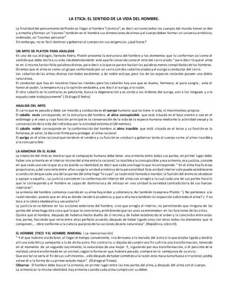 LA ETICA: EL SENTIDO DE LA VIDA DEL HOMBRE.
La finalidad del pensamiento dePlatón es llegar al hombre“cósmico”,es decir así como todos los cuerpos del mundo tienen or den
y armonía y forman un “cosmos” también en el hombre sus dimensiones dealmas y el cuerpo deben formar un universo armónico,
ordenado, un “cosmos personal”
Sin embargo, no es fácil dominar y gobernar al cuerpo con sus exigencias.¿qué hacer?
UN MITO DE PLATON PARA ANALIZAR
En uno de sus diálogos, llamado Fedro, Platón presenta la estructura del hombre y los elementos que lo conforman así como el
sentido que debe darlea su vida;leedetenidamente este aparte conocido como el mito del carro alado:“para decir lo queel alma
es en sí misma harían falta palabrasdivinas;para decir a lo quese parece bastan las palabrasmenos complidadasdelos hombres.
Diremos que el alma es como un grupo conformado por un carro con dos caballosaladosy el auriga o conductor del carro.
Los caballos de las almas divinas son todos excelentes y de noble estirpe; pero los de las especies restantes poseen una doble
naturaleza.
El conductor que hay en nosotros lleva las riendas; pero los caballos hay uno que es bueno, hermoso, el pura sangre… ama el
honor,el pudor, la temperancia y la opinión verdadera,y es docil al auriga,a la razón.
El otro caballo es lo contrario; es petulante, busca la degeneración y es sordo a las órdenes del auriga, aún a los latigazos y a la
espuela cede trabajosamente” ( Diálogo El fedro)
ANALISIS DEL MITO
El carro que es pesado y debe ser movido y conducido es el cuerpo humano que no tiene ni vida,ni movimientos propios.
El caballo necio corresponde, en la estructura del hombre, al alma concupiscible que está situada en el bajo vientre o sea en el
estómago y el sexo y cuya función principal es la conservación de la vida de la especie humana mediante la actividad sexual y la
conservación dela vida del individuo por la actividad estomacal (Alimentos).
El caballo noble corresponde en la conformación del hombre al alma irascible que está situada en el torax y su función es la
fortaleza,el valor,la decisión firmepara proteger al alma racional.
El auriga es el alma racional queresideen el cerebro y su función es conducir y gobernar tanto al cuerpo como al alma irascibley
a la concupiscible.
LA ARMONIA EN EL ALMA
La intención del mito es mostrar que el compuesto humano debe tener una armonía entre todas sus partes, en primer lugar debe
haber una armonía en el interior mismo del alma entrela racional,lairascibley la concupiscible;y esa armonía,esa justicia,consiste
en que cada una sea lo que es y no pierda su identidad;es decir que cada una haga lo que lecorresponde: “ En el alma hay fu erzas
propulsoras,y del concierto entre ellas surgela unidad armónica dela personalidad.Esta unidad interior solo puede establecerse
a condición dequecada una delaspartes del alma haga“lo suyo”.La razón está llamadaa mandar;la función del ánimo es obedecer
y apoyar a aquella… La justicia consisteen la conformación interior del alma con arreglo a la cual cada una de sus partes hacelo
que le corresponde y el hombre es capaz de dominarse y de enlazar en una unidad la variedad contradictoria de sus fuerzas
interiores”.
La armonía del hombre comienza cuando en su alma hay orden y coherencia.Así también lo expresa Platón: “¿ No pertenece a la
razón mandar, puesto que en ella es donde residela prudencia,y que a ella toca también la inspección sobretoda el alma? ¿ Y no
toca a la cólera obedecerla y secundarla?
La justicia no se detiene en las acciones exteriores del hombre, sino que arregla el interior, no permitiendo que ninguna de las
partes del alma haga otra cosa que lo que le concierney prohibiendo que las unas seentremetan en las funciones delas otras.
Quiere que el hombre, después de haberse hecho dueño de sí mismo y de haber establecido el orden y la concordia entre estas
tres partes, haciendo que reine entre ellas perfecto acuerdo; después de haber ligado unos con otros todos los elementos que la
componen,… obre conforme a la ciencia quepresidelas acciones deesta naturaleza”.(República,Libro IV).
EL HOMBRE ETICO Y EL HOMBRE INMORAL ( La reencarnación)
“ Y el que hubiere vivido bien; al llegar el tiempo conveniente, iria denuevo a la morada del astro a la que estaba ligado y tendria
allí una vida felizy semejante a la de dicho astro.Por contrario,si dejaba decumplir ese fin sufriría una transformación, tomando
en el momento de un segundo nacimiento, la naturaleza de una mujer. Y, siguiendo por esa transformación, si él persistía en la
maldad,sería transformado en un animal,según la forma en que hubiere pecado, siempre en la semejanza de su vicio..
Que ese tal no vería el fin desus sufrimientos…sólo después dehaber sometido a la razón esta masa tumultuosa eirracional,podría
volver él a la forma de su primer estado mejor”. (Diálogo el Timeo).
Observa: El hombre debe buscar la armonía,en primer lugar entre las tres partes del alma,y después del alma con el cuerpo.
La armonía es la misma identidad.hay armonía cuando cada alma cumplecon su deber.
 