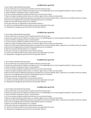 LA CIENCIA (Doc pag 44-45)
1. Saca 3 ideas importantes del documento
2. De las anteriores saca1 que te hayan llamado la atención y dinos por qué
3. Analiza los cuadros sobre“La Revolucion Copernicana”y “La metodologia de las cienciassegún Aristoteles”y danos tu opinión
4. A qué serefieren las palabras:Ciencia–Conocimiento?
5. Di con tus propias palabrasuna definición de Ciencia y una de Conocimiento
7. Realiza un mapa conceptual sobreel tema en cuestión,según como se indica en el documento
8. Busca en el diccionario ladefinición de prejuicuio,premonicion,intuicion,leyenda,temor, supersticion,costumbre,tradicion,creencia,
conviccion y las biografiasde los filosofosy representantes que alli senombran.
9. Realiza un resumen del documento en tu cuaderno
10. Por qué crees que es importante el conocimiento cientifico?
11. Cuál es la caracteristicadela ciencia quete parece mas importante? ¿Por qué?
12. Responde las 4 preguntas que formulan en el apartado “Analiza”
LA CIENCIA (Doc pag 44-45)
1. Saca 3 ideas importantes del documento
2. De las anteriores saca1 que te hayan llamado la atención y dinos por qué
3. Analiza los cuadros sobre“La Revolucion Copernicana”y “La metodologia de las cienciassegún Aristoteles”y danos tu opinión
4. A qué serefieren las palabras:Ciencia–Conocimiento?
5. Di con tus propias palabrasuna definición de Ciencia y una de Conocimiento
7. Realiza un mapa conceptual sobreel tema en cuestión,según como se indica en el documento
8. Busca en el diccionario ladefinición de prejuicuio,premonicion,intuicion,leyenda,temor, supersticion,costumbre,tradicion,creencia,
conviccion y las biografiasdelos filosofosy representantes que alli senombran.
9. Realiza un resumen del documento en tu cuaderno
10. Por qué crees que es importante el conocimiento cientifico?
11. Cuál es la caracteristicadela ciencia quete parece mas importante? ¿Por qué?
12. Responde las 4 preguntas que formulan en el apartado “Analiza”
LA CIENCIA (Doc pag 44-45)
1. Saca 3 ideas importantes del documento
2. De las anteriores saca1 que te hayan llamado la atención y dinos por qué
3. Analiza los cuadros sobre“La Revolucion Copernicana”y “La metodologia de las cienciassegún Aristoteles”y danos tu opinión
4. A qué serefieren las palabras:Ciencia–Conocimiento?
5. Di con tus propias palabrasuna definición de Ciencia y una de Conocimiento
7. Realiza un mapa conceptual sobreel tema en cuestión,según como se indica en el documento
8. Busca en el diccionario ladefinición de prejuicuio,premonicion,intuicion,leyenda,temor, supersticion,costumbre,tradicion,creencia,
conviccion y las biografiasdelos filosofosy representantes que alli senombran.
9. Realiza un resumen del documento en tu cuaderno
10. Por qué crees que es importante el conocimiento cientifico?
11. Cuál es la caracteristicadela ciencia quete parece mas importante? ¿Por qué?
12. Responde las 4 preguntas que formulan en el apartado “Analiza”
LA CIENCIA (Doc pag 44-45)
1. Saca 3 ideas importantes del documento
2. De las anteriores saca1 que te hayan llamado la atención y dinos por qué
3. Analiza los cuadros sobre“La Revolucion Copernicana”y “La metodologia de las cienciassegún Aristoteles”y danos tu opinión
4. A qué serefieren las palabras:Ciencia–Conocimiento?
5. Di con tus propias palabrasuna definición de Ciencia y una de Conocimiento
7. Realiza un mapa conceptual sobreel tema en cuestión,según como se indica en el documento
8. Busca en el diccionario ladefinición de prejuicuio,premonicion,intuicion,leyenda,temor, supersticion,costumbre,tradicion,creencia,
conviccion y las biografiasdelos filosofosy representantes que alli senombran.
9. Realiza un resumen del documento en tu cuaderno
10. Por qué crees que es importante el conocimiento cientifico?
11. Cuál es la caracteristicadela ciencia quete parece mas importante? ¿Por qué?
12. Responde las 4 preguntas que formulan en el apartado “Analiza”
 
