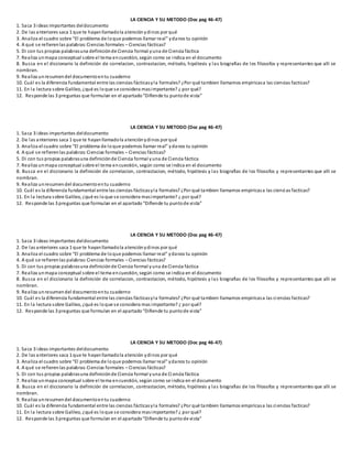 LA CIENCIA Y SU METODO (Doc pag 46-47)
1. Saca 3 ideas importantes deldocumento
2. De las anteriores saca 1 que te hayanllamadola atenciónydinos por qué
3. Analiza el cuadro sobre “El problema de loque podemos llamar real” ydanos tu opinión
4. A qué se refierenlas palabras:Ciencias formales – Ciencias fácticas?
5. Di con tus propias palabrasuna definiciónde Ciencia formal yuna de Ciencia fáctica
7. Realiza unmapa conceptual sobre el tema encuestión, según como se indica en el documento
8. Busca en el diccionario la definición de correlacion, contrastacion, método, hipótesis y las biografias de los filosofos y representantes que alli se
nombran.
9. Realiza unresumendel documentoentu cuaderno
10. Cuál es la diferencia fundamental entre las ciencias fácticasyla formales? ¿Por qué tambien llamamos empiricasa las ciencias facticas?
11. En la lectura sobre Galileo, ¿qué es loque se considera masimportante? ¿ por qué?
12. Responde las 3 preguntas que formulan en el apartado“Difiende tu puntode vista”
LA CIENCIA Y SU METODO (Doc pag 46-47)
1. Saca 3 ideas importantes deldocumento
2. De las anteriores saca 1 que te hayanllamadola atenciónydinos por qué
3. Analiza el cuadro sobre “El problema de loque podemos llamar real” ydanos tu opinión
4. A qué se refierenlas palabras:Ciencias formales – Ciencias fácticas?
5. Di con tus propias palabrasuna definiciónde Ciencia formal yuna de Ciencia fáctica
7. Realiza unmapa conceptual sobre el tema encuestión, según como se indica en el documento
8. Busca en el diccionario la definición de correlacion, contrastacion, método, hipótesis y las biografias de los filosofos y representantes que alli se
nombran.
9. Realiza unresumendel documentoentu cuaderno
10. Cuál es la diferencia fundamental entre las ciencias fácticasyla formales? ¿Por qué tambien llamamos empiricasa las ciencias facticas?
11. En la lectura sobre Galileo, ¿qué es loque se considera masimportante? ¿ por qué?
12. Responde las 3 preguntas que formulan en el apartado“Difiende tu puntode vista”
LA CIENCIA Y SU METODO (Doc pag 46-47)
1. Saca 3 ideas importantes deldocumento
2. De las anteriores saca 1 que te hayanllamadola atenciónydinos por qué
3. Analiza el cuadro sobre “El problema de loque podemos llamar real” ydanos tu opinión
4. A qué se refierenlas palabras:Ciencias formales – Ciencias fácticas?
5. Di con tus propias palabrasuna definiciónde Ciencia formal yuna de Ciencia fáctica
7. Realiza unmapa conceptual sobre el tema encuestión, según como se indica en el documento
8. Busca en el diccionario la definición de correlacion, contrastacion, método, hipótesis y las biografias de los filosofos y representantes que alli se
nombran.
9. Realiza unresumendel documentoentu cuaderno
10. Cuál es la diferencia fundamental entre las ciencias fácticasyla formales? ¿Por qué tambien llamamos empiricasa las ciencias facticas?
11. En la lectura sobre Galileo, ¿qué es loque se considera mas importante? ¿ por qué?
12. Responde las 3 preguntas que formulan en el apartado“Difiende tu puntode vista”
LA CIENCIA Y SU METODO (Doc pag 46-47)
1. Saca 3 ideas importantes deldocumento
2. De las anteriores saca 1 que te hayanllamadola atención ydinos por qué
3. Analiza el cuadro sobre “El problema de loque podemos llamar real” ydanos tu opinión
4. A qué se refierenlas palabras:Ciencias formales – Ciencias fácticas?
5. Di con tus propias palabrasuna definiciónde Ciencia formal yuna de Ci encia fáctica
7. Realiza unmapa conceptual sobre el tema encuestión, según como se indica en el documento
8. Busca en el diccionario la definición de correlacion, contrastacion, método, hipótesis y las biografias de los filosofos y representantes que alli se
nombran.
9. Realiza unresumendel documentoentu cuaderno
10. Cuál es la diferencia fundamental entre las ciencias fácticasyla formales? ¿Por qué tambien llamamos empiricasa las ciencias facticas?
11. En la lectura sobre Galileo, ¿qué es loque se considera masimportante? ¿ por qué?
12. Responde las 3 preguntas que formulan en el apartado“Difiende tu puntode vista”
 