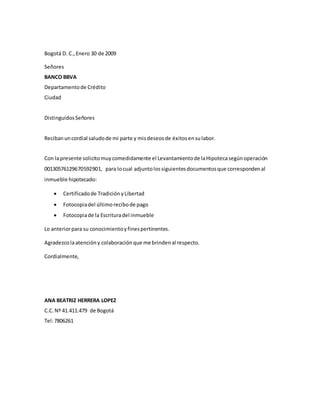 Bogotá D. C.,Enero 30 de 2009
Señores
BANCO BBVA
Departamentode Crédito
Ciudad
Distinguidos Señores
Recibanuncordial saludode mi parte y misdeseosde éxitosensulabor.
Con lapresente solicitomuycomedidamente el Levantamientode laHipotecasegúnoperación
00130576129670592901, para locual adjuntolossiguientesdocumentosque correspondenal
inmueble hipotecado:
 Certificadode TradiciónyLibertad
 Fotocopiadel últimorecibode pago
 Fotocopiade la Escrituradel inmueble
Lo anteriorpara su conocimientoyfinespertinentes.
Agradezcolaatencióny colaboración que me brindenal respecto.
Cordialmente,
ANA BEATRIZ HERRERA LOPEZ
C.C.Nº 41.411.479 de Bogotá
Tel:7806261
 
