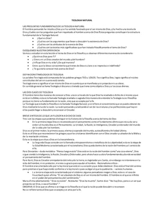 TEOLOGIA NATURAL
LAS PREGUNTAS FUNDAMENTALESDE LA TEOLOGIA NATURAL
El hombre pensando ha intuidoa Dios yse ha sentido fascinadopor el ser mismode Dios, yha hechouna teoría de
Dios;¿Cuáles sonlas preguntas que haninquietado al hombre acerca de Dios?Estaspreguntas constituyenla estructura
fundamental de la Teología Natural:
 ¿Qué es Dios?
 ¿Cuálessonlos argumentos que llevan a descubrir la existencia de Dios?
 ¿Cuálessonlos atributos de la esencia de Dios
 ¿Cuálessonlasteorías más significativas que han tratadofilosóficamente el tema de Dios?
EVOQUEMOS NUESTRA EXPERIENCIA
Vamos a estudiar enesta lección el tema de Dios enla filosofía ya observar diferentesmanerasde considerarlo:
 ¿Quiénes Dios para Ti?
 ¿ Crees en unDios creador del mundo ydel hombre?
 ¿Influye Dios entu vida?¿De qué manera?
 Crees que la ideao conocimientoque tienes de Dios es claro o es impreciso e indefinido?
 ¿ Te gustaría conocer más acerca de Dios?
DEFINICION ETIMOLOGICA DE TEOLOGIA
La palabra Teo-logía está compuesta de las palabras griegas TEO y LOGOS. Teosignifica Dios, logos significa el núcleo
constitutivo del ser en cuantoestá siendo.
Teología viene a significar el ser mismode Dios encuantoque se manifiesta yse proyecta ensus obras.
En sentidogeneral se llama Teología al discurso o tratado que tiene comoobjetoa Dios ya lascosas divinas.
LAS DOS CLASES DE TEOLOGIA
El hombre tiene dos maneras de conocer a Dios:una es a través de loque Dios ha reveladoo dicho de sí mismo yque
está enla Biblia;esta es la llamada Teología revelada o sagrada.Esta manera de entender la Teología noes filosófica
porque no tiene sufundamento en la razón, sino que se acepta por la fe.
La Teología que estudia la filosofía es la llamada Teología Natural, yse refiere al conocimientoque se puede obtener de
Dios mediante la luzde la razón. La razónpensando yanalizandoel ser de lascriaturas ylas perfecciones que hayen
ellas puede llegar a descubrir yreconocer al Creador.
BREVE SINTESISDE LO QUE LA FILOSOFIA A DICHO DE DIOS
Tres son las etapas que podemos distinguir enla historia de la filosofía acerca del tema de Dios:
 En la primera etapa Dios es reconocidopor el pensamiento como el fundamento últimoque crea yda ser y
orden al mundo.Dios es el Pensamiento. La Unidad, la Razón, la Inteligencia, Creador yordenador del mundo
de la vida yde los hombres.
Dios es el primer motor, la primera causa, eternoyseparado delmundo, autosuficiente yfelicidad última.
Este es el Dios que reconocieronlos griegos yque los cristianos identificaron conel Dios creador ysalvador de la Biblia y
de la revelación cristiana.
Esta es la etapa que situa a Dios enla trascendencia.
 La Segunda Etapa coincide conlollamadoantropocentrismoo metafísica de la subjetividad;esta es la etapa de
la EdadModerna caracterizada por el racionalismo;Dios queda dentro de la razóndel hombre yal serviciode
ella.
Para Descartes – duda metódica- “Pienso luegoexisto” Dios está enla razóndel hombre como”una cosa eterna”, Dios
sigue siendola Inteligencia, la Razón, Creador yOrdenador, pero ahora hace suobra fundamentandoydandoveracidad
al pensamientodel hombre.
Para Kant, Dios es Creador omnipotente delcieloyde la tierra;es legislador yes Santo, sinembargo nointerviene enla
vida del hombre, ni es protector, ni envia sugracia para ayudar al hombre. -Racionalismocrítico-.
El hombre vive orientadosólo por la leymoral que está ensucorazónyque debe obedecer. Dios está al final del camino
para premiar al que haya vivido conforme a la leymoral o para castigar al que la quebrante. – valores humanos-.
 L a tercera etapa está caracterizada por el ateísmo:algunos pensadores niegana Dios;este es el casode
Feuerbachquien afirma:“El ser absoluto de Dios es el ser mismodel hombre. El hombre es el que es infinito
en el poder del pensamientoydel sentimiento.”
Marx afirma abiertamente: “ Dios noexiste”. Nietzsche: “Dios ha muerto”. Sartre dice: “ No hayDios, perosi un ser que
proyecta ser Dios, o sea el hombre”.”
OBSERVA:El Dios que se afirma o se niega enla filosofía es el que la razónpuede descubrir o reconocer.
No se refiere tantoal Dios que se acepta yse ama por la fe.
 