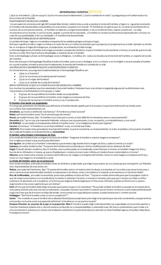 ANTROPOLOGIA FILOSOFICA(OFICIO)
¿ Qué es el hombre?, ¿ Quiensoyyo?¿ Cuál es mi estructura fundamental?, ¿ Cuál el sentidode mi vida?. La pregunta por el h ombre está enla
base misma de la filosofía.
PLANTEAMIENTO ACERCA DEL HOMBRE.
Un pensador de comienzos del sigloXXllamado Max Scheler, dedicótoda suvida a estudiar el tema del hombre, yllegóa la siguiente conclusión:
el hombre está desorientado, está perdidoyno encuentra supuestoenel mundo. “El hombre ya nosabe loque es;no tiene conocimientode su
esencia, de suestructura esencial…, el hombre nosabe de suorigentrascendente, ni de sucomienzo físico, síquico yespiritual…no sabe
relacionarse conel mundo, ni conlos reinos, vegetal yanimal de la naturaleza…el hombre no conoce lasdireccionesespiritualesde sufuturo;no
sabe de sus posibilidades ni de sus realidades”;el hombre está desorientado.
DEFINICION ETIMOLOGICA DE ANTROPOLOGIA
La palabra Antropo- logia es una palabra compuesta de las palabras griegasantropos ylogos.
Antropos significa hombre. Logos se refiere a la razónde ser o al núcleoconstitutivo que se proyecta yal proyectarse va siendo. Ejemplo:la semilla
de un mangoes el logos del mangoque, al proyectarse, va realizandoel árbol mango.
La Antropología toma al hombre comologos yestudiasuproyección histórica, loque el hombre ha idosiendode símismo, el sentido que le ha ido
dandoa suvida. Pero haymuchasantropologías o maneras de ver al hombre.
Está la Antropología cultural, la Antropología social,la Religiosa , la médica, etc- cada una estudiauna dimensióndel hombre, un aspecto de lavida
del hombre.
Pero observa que la Antropología filosófica estudia al hombre, perono ensubiología, ni ensucultura, ni enla religión sinoque estudia al hombre
en cuanto hombre, estudia la estructura fundamental, la esencia del hombre yel sentidode su vida.
LAS PREGUNTAS FUNDAMENTALESDE LA ANTROPOLOGÍA FILOSOFICA
En último término, laspreguntasfundamentalesde la Antropología filosófica son:
 ¿Qué es el hombre?
 ¿Cuál es la estructura fundamental del hombre?
 ¿Cuál es el origen delhombre?
 ¿Cuál es el sentido de la vida del hombre?
BREVE SINTESISDE LO QUE LA FILOSOFIA HA DICHO ACERCA DEL HOMBRE
Son muchos los pensadores que hanabordadoel tema del hombre. Podemos hacer una síntesis recogiendoalgunasde lasdefiniciones más
importantes yclasificándolasentres grupos;a saber:
 El grupo de los que definenal hombre desde sus propiedades.
 El grupo de los que definenal hombre como imagenysemejanza de Dios
 El grupo de los que venal hombre comounser enproyección.
El Hombre visto desde sus propiedades
A este grupo pertenecen los filósofos que definieron al hombre desde aquelloque le es propioo loque hace distintode los d emás seres.
Los autores más representativos son:
Aristóteles quiendiola definición másfamosa:” El hombre es animal racional”
Platón definióal hombre como “el ser animalcapaz de ciencia”.
Pascal, pensador frances, dijo:“el hombre noes más que unjunco;el más débil de la naturaleza;peroun juncopensante”.
Descartes dijo:” yo no soy, precisamente hablando, másque una cosapensante, o sea, unespíritu, unentendimiento, o una razón”.
DE BONALD un pensador contemporáneo definióal hombre como“ una inteligencia servida por órganos”.
Cassirer afirmóque “ el hombre es unanimal simbólico” o sea, unanimal que habla.
OBSERVA: Para todos estos pensadores lopropiodel hombre, loque locaracteriza, es el pensamiento, la razón, la palabra;yhanpuesto el sentido
de la vida del hombre en el desarrollode su racionalidad.
El hombre como Imegen y Semenjanza de Dios.
Esta visióndel hombre tiene suorigenenla frase de la Biblia “ Hagamos al hombre a nuestra imagenysemejanza”.
Fue la Iglesiacristiana la que asumióesta definición.
San Agustín: describió así al hombre” entendemos que tenemos algo donde está la imagen de Dios, a saber la mente yla razón”.
Espinoza pensador modernodijo:“le esencia del hombre está cosntituida por ciertas modificaciones de los atributos de Dios”
Hegel, filosofo alemán, moderno, dijo:El hombre, aúncuandopueda ser considerado como finitopor sí mismo, es tambiénimagende Dios y
fuente de la infinitudensí mismo, ya que es finalidadpor si mismoytiene el valor infinitoyel destinohacia la eternidadensí mismo”.
Observa: para todos estos autores, la esencia delhombre es ser imagenysemejanza del hombre; crecer en esta imagenysemejanza de Dios;y
crecer en esa imagenes el sentidode suvida.
La Visión del hombre como ser en proyeccion
Esta visiónconsidera, ante todoal hombre como ser dinámico, proyectado, que elige loque quiere ser yse preocupa por conseguirlo. Los filósofos
más representativos de esta visiónson:
Plotino pensador del helenismo, dijo:” El puestodel hombre está en el medioentre los dioses ylas bestias yél se inclina unas veces haciaunos y
otras hacialasotras determinados hombres se aparececena los dioses, otros a las bestiasyla mayoría se encuentra enun término medio”
Pico de la Mirandola, pensador renacentista, pone estas palabras enboca de Dios:“ Tepuse enmedio delmundopara que tú escogiera todolo
que de mejor se encuentra enel mundo.Note he hecho ni celestial ni terreno,ni mortal ni inmortal, para que por ti mismo casi libre yartífice
soberano, te plasmaras yte esculpieras, enla forma que eligieras.Podrásdegenarar enñlascosas inferiores, podrásconforme contu querer,
regenerarte enlas cosassuperioresque sondivinas”.
Kant afirma que el hombre debe elegir el puesto que quiere ocupar enla naturaleza:” Para poder atribuír al hombre supuesto en el sistema de la
naturaleza viviente yde esta manera caracterizarlo, noqueda sinodecir que tiene el carácter que el mismo se hace encuantosabe perfeccionarse
segúnlos fines que de él mismo resultan;de donde, comoanimal concapacidadpara razonar, pueda hacerse por sí animal racional
Heidegger: “Definióal hombre como unser en proyección””.
Sartre: “ Ha insistido en que el hombre tiene absoluta libertadpara proyectarse yde elegir el proyectoque crea más conveniente;aunque termina
colocandoa la muerte como la proyeccióndefinitiva” el hombre es unser para la muerte”
Simpson Presenta un resumen de lo que es la proyección libre:El hombre puede elegir entre desarrollar sus capacidades comoanimal superior e
intentar levantarse todavía más o, de otra manera.La elección es suresponsabilidad, ysolamente suya. No hayunautomatismo que lolleve a lo
alto sineleccióno esfuerzoyno existe una tendencia unilateralenla justa dirección.La e voluciónno tiene finalidadalguna;el hombre debe darse
finalidadasímismo”.
 