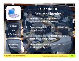 Taller de TIC
                          --- Recursos locales ---
                       1. Administra su trabajo docente
                          utilizando una hoja de calculo.
     8 Horas
                       2. Genera material y recursos didácticos
       en                 con software.
   2 Sesiones
                       3. Desarrolla recursos interactivos para el
                          aprendizaje independiente.

    Humberto           4. Genera recursos didácticos para su
     Jiménez.             distribución digital.


                                      Mtra. Mariana Solano Silva estemomento@gmail.com
Capacitación Docente                      Ing. Humberto Jiménez Olea hujiol@hotmail.com   11
 