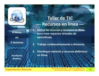 Taller de TIC
                          --- Recursos en línea ---
                       1. Utiliza los recursos y servicios en línea
     8 Horas              para crear espacios virtuales de
       en                 aprendizaje.
   2 Sesiones
                       2. Trabaja colaborativamente a distancia.

                       3. Distribuye material y recursos didácticos
    Humberto              en línea.
     Jiménez.


                                       Mtra. Mariana Solano Silva estemomento@gmail.com
Capacitación Docente                       Ing. Humberto Jiménez Olea hujiol@hotmail.com   12
 