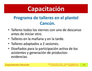 Capacitación
       Programa de talleres en el plantel
                   Cancún.
  • Talleres todos los viernes con uno de descanso
    antes de iniciar otro.
  • Talleres en la mañana y en la tarde.
  • Talleres adaptados a 2 sesiones.
  • Diseñados para la participación activa de los
    asistentes y generación de productos-
    evidencias.
                            Mtra. Mariana Solano Silva estemomento@gmail.com
Capacitación Docente            Ing. Humberto Jiménez Olea hujiol@hotmail.com   15
 