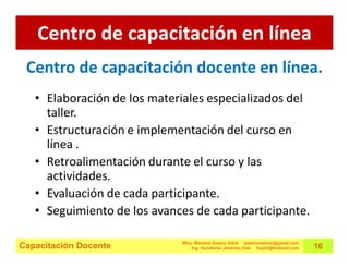 Centro de capacitación en línea
 Centro de capacitación docente en línea.
   • Elaboración de los materiales especializados del
     taller.
   • Estructuración e implementación del curso en
     línea .
   • Retroalimentación durante el curso y las
     actividades.
   • Evaluación de cada participante.
   • Seguimiento de los avances de cada participante.

                             Mtra. Mariana Solano Silva estemomento@gmail.com
Capacitación Docente             Ing. Humberto Jiménez Olea hujiol@hotmail.com   16
 