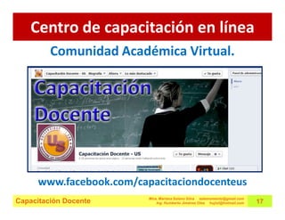 Centro de capacitación en línea
         Comunidad Académica Virtual.




      www.facebook.com/capacitaciondocenteus
                          Mtra. Mariana Solano Silva estemomento@gmail.com
Capacitación Docente          Ing. Humberto Jiménez Olea hujiol@hotmail.com   17
 