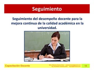 Seguimiento
    Seguimiento del desempeño docente para la
    mejora continua de la calidad académica en la
                    universidad.




                             Mtra. Mariana Solano Silva estemomento@gmail.com
Capacitación Docente             Ing. Humberto Jiménez Olea hujiol@hotmail.com   19
 