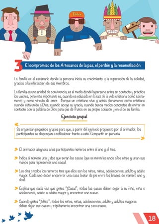 18
El compromiso de los Artesanos de la paz, el perdón y la reconciliación
3
La familia es el escenario donde la persona inicia su crecimiento y la superación de la soledad,
gracias a la interacción de sus miembros.
La familia es una unidad de convivencia, es el medio donde la persona entra en contacto y práctica
los valores, pero más importante es, cuando es educada en la raíz de la vida cristiana como sacra-
mento y como vínculo de amor. Porque un cristiano vive y actúa plenamente como cristiano
cuando está unido a Dios, cuando acoge su gracia, cuando busca modos concretos de entrar en
contacto con la palabra de Dios para que dé frutos en su propio corazón y en el de su familia.
Ejercicio grupal
Se organizan pequeños grupos para que, a partir del ejercicio propuesto por el animador, los
participantes se dispongan a reflexionar frente a este. Compartir en plenaria.
El animador asignara a los participantes números entre el uno y el tres.
Indica al número uno y dos que serán las casas (que se miren los unos a los otros y unan sus
manos para representar una casa).
Les dirá a todos los números tres que ellos son los niños, niñas, adolescentes, adulto y adulto
mayor. Cada uno deber encontrar una casa (estar de pie entre los brazos del número uno y
dos).
Explica que cada vez que grites “¡Casa!”, todas las casas deben dejar a su niño, niña o
adolescente, adulto o adulto mayor y encontrar uno nuevo.
Cuando grites “¡Niño!”, todos los niños, niñas, adolescentes, adulto y adultos mayores
deben dejar sus casas y rápidamente encontrar una casa nueva.
 