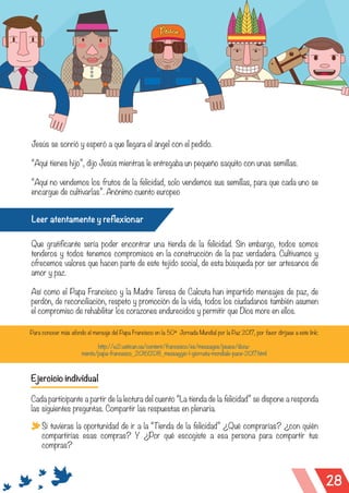 28
Jesús se sonrió y esperó a que llegara el ángel con el pedido.
“Aquí tienes hijo”, dijo Jesús mientras le entregaba un pequeño saquito con unas semillas.
“Aquí no vendemos los frutos de la felicidad, solo vendemos sus semillas, para que cada uno se
encargue de cultivarlas”. Anónimo cuento europeo
Leer atentamente y reflexionar
Que gratificante sería poder encontrar una tienda de la felicidad. Sin embargo, todos somos
tenderos y todos tenemos compromisos en la construcción de la paz verdadera. Cultivamos y
ofrecemos valores que hacen parte de este tejido social, de esta búsqueda por ser artesanos de
amor y paz.
Así como el Papa Francisco y la Madre Teresa de Calcuta han impartido mensajes de paz, de
perdón, de reconciliación, respeto y promoción de la vida, todos los ciudadanos también asumen
el compromiso de rehabilitar los corazones endurecidos y permitir que Dios more en ellos.
Para conocer más afondo el mensaje del Papa Francisco en la 50ª Jornada Mundial por la Paz 2017, por favor diríjase a este link:
http://w2.vatican.va/content/francesco/es/messages/peace/docu-
ments/papa-francesco_20161208_messaggio-l-giornata-mondiale-pace-2017.html
Ejercicio individual
Cada participante a partir de la lectura del cuento “La tienda de la felicidad” se dispone a responda
las siguientes preguntas. Compartir las respuestas en plenaria.
Si tuvieras la oportunidad de ir a la “Tienda de la felicidad” ¿Qué comprarías? ¿con quién
compartirías esas compras? Y ¿Por qué escogiste a esa persona para compartir tus
compras?
 