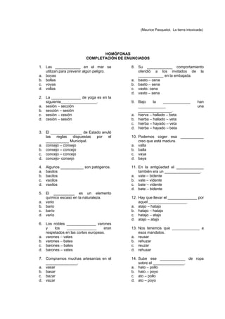 (Maurice Pasquelot. La tierra intoxicada)




                                 HOMÓFONAS
                          COMPLETACIÓN DE ENUNCIADOS

1. Las ____________ en el mar se            8. Su ____________ comportamiento
   utilizan para prevenir algún peligro.       ofendió a los invitados de la
a. boyas                                       ____________ en la embajada.
b. bollas                                   a. basto – cena
c. voyas                                    b. basto – sena
d. vollas                                   c. vasto- cena
                                            d. vasto – sena
2. La ______________ de yoga es en la
   siguiente_________________.              9. Bajo     la    _____________           han
a. sesión – sección                            _____________                          una
b. sección – sesión                            ________________.
c. sesión – cesión                          a. hierva – hallado – beta
d. cesión – sesión                          b. hierba – hallado – veta
                                            c. hierba – hayado – veta
                                            d. hierba – hayado – beta
3. El _______________ de Estado anuló
   las   reglas   dispuestas por   el       10. Podemos coger esa ___________
   ___________ Municipal.                       creo que está madura.
a. consejo – consejo                        a. valla
b. consejo – concejo                        b. balla
c. concejo – concejo                        c. vaya
d. concejo- consejo                         d. baya

4.   Algunos ___________ son patógenos.     11. En la antigüedad el _____________
a.   basilos                                    también era un _________________.
b.   bacilos                                a. vate – bidente
c.   vacilos                                b. vate – vidente
d.   vasilos                                c. bate – vidente
                                            d. bate – bidente
5. El __________ es un elemento
   químico escaso en la naturaleza.         12. Hay que llevar el ______________ por
a. vario                                        aquel __________________.
b. bario                                    a. atajo – hatajo
c. barío                                    b. hatajo – hatajo
d. varío                                    c. hatajo – atajo
                                            d. atajo – atajo
6. Los nobles ______________ varones
   y    los    ______________       eran    13. Nos tenemos que _____________ a
   respetados en las cortes europeas.           esos mandatos.
a. varones – vates                          a. reusar
b. varones – bates                          b. rehuzar
c. barones – bates                          c. reuzar
d. barones – vates                          d. rehusar

7. Compramos muchas artesanías en el        14. Sube ese ____________ de ropa
   _______________.                             sobre el _______________.
a. vasar                                    a. hato – pollo
b. basar                                    b. hato – poyo
c. bazar                                    c. ato – pollo
d. vazar                                    d. ato – poyo
 