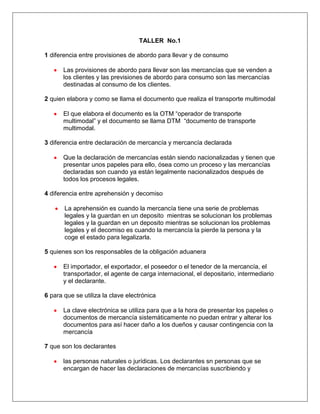 TALLER  No.1<br />1 diferencia entre provisiones de abordo para llevar y de consumo<br />Las provisiones de abordo para llevar son las mercancías que se venden a los clientes y las previsiones de abordo para consumo son las mercancías destinadas al consumo de los clientes.<br />2 quien elabora y como se llama el documento que realiza el transporte multimodal<br />El que elabora el documento es la OTM “operador de transporte multimodal” y el documento se llama DTM  “documento de transporte multimodal.<br />3 diferencia entre declaración de mercancía y mercancía declarada <br /> <br />Que la declaración de mercancías están siendo nacionalizadas y tienen que presentar unos papeles para ello, ósea como un proceso y las mercancías declaradas son cuando ya están legalmente nacionalizados después de todos los procesos legales. <br />4 diferencia entre aprehensión y decomiso<br />La aprehensión es cuando la mercancía tiene una serie de problemas legales y la guardan en un deposito  mientras se solucionan los problemas legales y la guardan en un deposito mientras se solucionan los problemas legales y el decomiso es cuando la mercancía la pierde la persona y la coge el estado para legalizarla.<br />5 quienes son los responsables de la obligación aduanera<br />El importador, el exportador, el poseedor o el tenedor de la mercancía, el transportador, el agente de carga internacional, el depositario, intermediario y el declarante. <br />6 para que se utiliza la clave electrónica<br />La clave electrónica se utiliza para que a la hora de presentar los papeles o documentos de mercancía sistemáticamente no puedan entrar y alterar los documentos para así hacer daño a los dueños y causar contingencia con la mercancía<br />7 que son los declarantes<br />las personas naturales o jurídicas. Los declarantes sn personas que se encargan de hacer las declaraciones de mercancías suscribiendo y presentando declaración de mercancías  a nombre propio o nombre de terceros <br />8 tipos de declarantes<br />Usuarios aduaneros permanentes<br />Usuarios altemente exportadores<br />Perdonas juridicas<br />Personas naturales<br />Los viajeros<br />La sociedad de servicios postales nacionales<br />Los turistas<br />Los consignatarios<br />La nación<br />Agentes diplomáticos<br />Empresas transportadoras cabotaje<br />Empresas transportadoras de derecho de mercancías<br />Los comerciantes<br />Los raizales o residentes<br />Autores de obra de arte<br />Entidades territoriales<br />Entidades descentralizadas<br />Consulares<br />Organismos internacionales<br />9 como se clasifican los agentes de aduana<br />Agencia de aduanas nivel 1: $3.500´000.000<br />Agencias de aduanas nivel 2: $ 438´000.000<br />Agencias de aduanas  nivel 3: $ 142´000.000<br />Agencias de aduanas  nivel 4: $ 44´000.000<br />10 que es un envió fraccionado o múltiple y cuando tiene que ser presentado por el declarante<br />Es cuando se hace una venta pero se realiza en varios despachos pero corresponde a una sola factura.<br />TALLER  No.2<br />TITULO II DECLARANTES  Y TITULO III ZONAS PRIMARIAS ADUANERAS<br />I- Cual de los siguientes no es un requisito para agencias de nivel 1<br />1. Tener un comité de control y auditoría y Garantizar la prestación del servicio en todo el territorio nacional. <br />2. Mantener una página Web con Estados financieros, Identificación de los representantes legales, gerentes, administradores, agentes de aduanas y auxiliares y servicios ofrecidos al público.<br />3. Acreditar los empleados encargados de cumplir la función y Disponer de los manuales de procesos y funciones<br />4. Generar mensualmente un informe  de todas las operaciones realizadas , en concordancia a  la reglamentación del código de aduanas<br />II -Cuando se presenten fallas en el funcionamiento de los servicios informáticos electrónicos, podrá aceptarse la realización de trámites, actuaciones y procesos aduaneros mediante la utilización de medios documentales, físicos o magnéticos.<br />Falso____       Verdadero_____<br />III- Cuando se disminuya el patrimonio líquido mínimo  en un monto del (20%) los agentes de aduana deberá subsanar esto en :<br />1 mes<br />2 meses  ARTICULO 18 LEY 2685<br />3 meses<br />6 meses<br />IV- las siguientes aduanas “Bucaramanga, Cartago, Cúcuta, (Ipiales, Maicao, Manizales, Pereira, Riohacha, Santa Marta, Urabá o Valledupar” las agencias que prestan sus servicios allí son de nivel:<br /> Nivel 1<br /> Nivel 2<br />Nivel 3<br />Nivel 4<br />V las agencias de nivel 2, 3, 4 tienen restricciones para actuar de acuerdo a:<br />Valor, origen, clase de mercancía<br />Lugar de arribo y procedencia<br />Son ciertas a y b<br />No existen restricciones<br />VI- Con el propósito de protegerse de prácticas relacionadas con lavado de activos, contrabando, evasión y cualquier otra conducta irregular, las agencias de aduanas tienen la obligación de establecer mecanismos de control a sus clientes, el formato para esto lo encontramos en la siguiente circular:<br />Circular 100 de 2006<br />Circular 56 del 2007<br />Circular 170 del 2002<br />Circular  057 del 2002<br />VII- Escriba 5 obligaciones de las agencias de aduana<br />Actuar de manera eficiente, transparente, ágil y oportuna en el trámite de las operaciones de comercio exterior ante la autoridad aduanera<br />Liquidar y cancelar los tributos aduaneros y sanciones a que hubiere lugar, de acuerdo con lo previsto en la normatividad aduanera<br />Contar al momento de presentar las declaraciones de importación, exportación o tránsito, con todos los documentos soporte requeridos<br />Asistir a la práctica de las diligencias previamente ordenadas y comunicadas por la autoridad aduanera y permitir, facilitar y colaborar con la práctica de las mismas<br />Suscribir y presentar las declaraciones y documentos relativos a los regímenes de importación, exportación y tránsito aduanero, en la forma, oportunidad y medios señalados por la Dirección de Impuestos y Aduanas Nacionales de conformidad con la normatividad vigente<br />ARTICULO 27-2 <br />VIIl- los depósitos públicos habilitados por la Dirección de Impuestos y Aduanas Nacionales podrán ser:<br />Agentes de aduana<br />Usuario aduanero permanente<br />Usuario altamente exportador<br />Ninguna de las anteriores.<br />VIII  Una persona natural puede ser usuario aduanero permanente si:<br />Cumple con la cantidad de importaciones y exportaciones<br />Sean  grandes contribuyentes<br />Tienen programas de sistemas especiales <br />Todas las anteriores<br />IX- Los usuarios aduaneros permanentes provisionales solo pueden ser<br />Y<br />Personas jurídicas   30-4<br />Personas naturales<br />X- Escriba 5 obligaciones de usuario aduanero permanente:<br />suscribir y presentar las declaraciones y documentos relativos a los regímenes de importación, exportación y transito aduanero por los medios señalado por la DIAN directamente o a través de sociedades de intermediación aduanera.<br />liquidar y cancelar los tributos aduaneros y sanciones a que hubiere lugar de acuerdo a la DIAN<br />tener al momento de presentar las declaraciones de importación exportacion o transito, todos los documentos soportes requeridos para parar las mercancías <br />utilizar el código de registro asignado a la sociedad para adelantar tramites y refrendar documentos ante la DIAN<br />permitir facilitar y colaborar con la practica de las diligencias ordenadas por la autoridad aduanera<br />XI_ cual es el tiempo y documento establecidos para los Usuarios Aduaneros Permanentes en el pago de tributos aduaneros y/o sanciones liquidados en las declaraciones de importación presentadas ante la Aduana y sobre las cuales se hubiere obtenido levante durante el mes<br />(5) días hábiles de cada mes presentados en  la Declaración Consolidada de Pagos (recibo oficial de pagos) ARTICULO <br />(5) últimos días hábiles de cada mes presentados en  la Declaración Consolidada de Pagos(recibo oficial de pagos)<br />XII- Los únicos que pueden ser reconocidas e inscritas como usuarios altamente exportadores por parte de la autoridad aduanera son las personas jurídicas<br />Falso______________   Verdadero______________________ CAPITULO lll articulo 35<br />XIII- cuál de los siguientes declarantes corresponde al texto “cuando acrediten que el valor exportado, directamente o a través de una sociedad de comercialización internacional, representa un valor FOB igual o superior a veintiún millones de dólares de los Estados Unidos de Norteamérica (US$21.000.000)”.<br />UAPS<br />ALTEX<br />XIV- Escriba 5 beneficios para los ALTEX<br />Presentar Solicitud de Autorización de Embarque Global para efectuar cargues parciales de que trata el artículo 272o. del presente Decreto; <br />Eliminación de la inspección física aduanera, sin perjuicio de que la autoridad aduanera pueda realizarla de manera aleatoria o selectiva cuando lo considere conveniente; <br />Autorización global y permanente para realizar la inspección aduanera de las mercancías a exportar, cuando a ella hubiere lugar, en las instalaciones del Usuario; <br />Constitución de la garantía global a que se refiere el artículo 38o. de este Decreto, la que cobijará la totalidad de sus actuaciones realizadas en calidad de Usuario Altamente Exportador ante la Dirección de Impuestos y Aduanas Nacionales, sin que esta entidad pueda exigir otras garantías o pólizas, salvo lo relativo a las garantías en reemplazo de aprehensión o enajenación de mercancías que efectúe la Dirección de Impuestos y Aduanas Nacionales;  <br /> Sin perjuicio de lo previsto en el literal anterior, posibilidad de constituir garantía global bancaria o de compañía de seguros, con el fin de obtener dentro de los diez (10) días siguientes a la presentación de la solicitud, la devolución de saldos a favor del IVA por concepto de las exportaciones realizadas y,  <br />Posibilidad de importar insumos y materias primas bajo la modalidad de importación temporal para procesamiento industrial, en los términos previstos en este Decreto.<br /> <br />XV- Cuales son los 3 lugares habilitados para ingreso y salida de mercancías:<br />puertos<br />aeropuertos <br />zona primaria aduanera<br />XVI_-Investigue,  cual es el objeto Decisión 271 de la Comisión del Acuerdo de Cartagena y por que es importante?<br />Establecerse, con carácter multinacional que compromete la acción conjunta de los Países Miembros, un Sistema Andino de Carreteras, para el transporte internacional por carretera,  es muy importante ya que vincula a los países miembros por una red de carreteras continuas e incentivan el comercio exterior y el turismo entre estos países, además siguen con el proceso de desgravación arancelaria.<br />XVII- Cual es la diferencia entre un deposito habilitado y un almacén general de depósito?<br />La diferencia es que los almacenes generales de deposito son organizaciones auxiliares de crédito cuyo objetivo principal es el almacenamiento, guarda, conservación, manejo, control, distribución y comercialización de los bienes o mercancías que se encomiendan a su custodia y el deposito habilitado son lugares autorizados por la autoridad para el almacenamiento de mercancías bajo  control aduanero<br />XVIII-  Diga 5 diferencias entre depósitos públicos y privados<br />Depósitos públicos son aquellos lugares habilitados por la Dirección de Impuestos y Aduanas Nacionales para el almacenamiento de mercancías bajo control aduanero, en los cuales pueden permanecer las mercancías de cualquier usuario del comercio exterior; depósitos privados son los habilitados por la Dirección de Impuestos y Aduanas Nacionales para almacenar bajo control aduanero mercancías que vengan consignadas a la persona jurídica que figura como titular de la habilitación y estén destinadas en el documento de transporte a ese depósito habilitado.<br />El deposito privado Solo podrá otorgarse la habilitación de depósitos transitorios de carácter privado, a las personas jurídicas que con la debida antelación a la llegada de la mercancía, hubieren presentado la respectiva solicitud. Dicha habilitación deberá tenerse al momento del arribo de la mercancía al territorio aduanero nacional; el deposito publico La autoridad aduanera coordinará con las autoridades portuarias y aeroportuarias y con los administradores de los puertos y aeropuertos habilitados para el ingreso y salida de mercancías del territorio aduanero nacional, la destinación y acondicionamiento de las áreas requeridas para la habilitación de los depósitos públicos, previendo que el área destinada permita atender las necesidades de almacenamiento, de acuerdo con el volumen de operaciones de comercio exterior, que se realicen por el lugar habilitado. <br />La publica deberá tener un valor diferente para algunas agencias que otras unas de mayor o menor cantidad  mientras la privada será de 1.400.000.000 serán en general<br />El área útil por el depósito público no deberá ser menor de 1.000 metros mientras el privado no debe ser inferior de 500 metros<br />La publica serán bodegas habilitadas por la DIAN mientras la privada será cualquiera que se presida o que se quiera desde que sea legal  <br />XIX- A quienes y por que se habilitan depósitos privados transitorios:<br /> <br />Las Administraciones de Impuestos y Aduanas con operación aduanera podrán habilitar depósitos transitorios en su jurisdicción, por circunstancias y necesidades especiales y temporales de almacenamiento. <br />Solo podrá otorgarse la habilitación de depósitos transitorios de carácter privado, a las personas jurídicas que con la debida antelación a la llegada de la mercancía, hubieren presentado la respectiva solicitud. Dicha habilitación deberá tenerse al momento del arribo de la mercancía al territorio aduanero nacional. <br />  <br />XX- coloque al frente de cada tipo de depósito  que tipo de actividad se realiza <br />1-depósitos públicos: son aquellos lugares habilitados por la dirección de impuestos y aduanas nacionales a los puertos de servicios públicos, para el almacenamiento de mercancías extranjeras que serán sometidas en dichos lugares, a los procesos de conservación, acondicionamiento, manipulación, mejoramiento de la presentación, acopio, empaque, reempaque, clasificación, marcación, preparación para la distribución, reparación, acondicionamiento o limpieza.   <br />2-depósitos privados para transformación o ensamble: el 1% del valor en aduana de las mercancías que se proyecte almacenar durante el primer año de operaciones, o el 1% del valor en aduana de las mercancías almacenadas durante el año inmediatamente anterior, para la renovación de la garantía.<br />3-depósitos privados para procesamiento industrial: la garantía global constituida por el usuario aduanero permanente con ocasión de su reconocimiento e inscripción, cubrirá sus obligaciones como depósito privado de distribución internacional, sin que se requiera la constitución de otra garantía para el efecto, sin que se requiera la constitución de otra garantía para el efecto. <br />4-depósitos privados para distribución internacional: la garantía global constituida por el usuario aduanero permanente con ocasión de su reconocimiento e inscripción, cubrirá sus obligaciones como deposito privado para la distribución internacional, sin que se requiera la constitución de otra garantía para el efecto.  <br />5-depósitos privados aeronáuticos: el valor del patrimonio neto requerido en el literal a) del artículo 51 del presente decreto durante el primer año de operaciones, o el 1% del valor en aduana de las mercancías almacenadas durante el año inmediatamente anterior, cuando se trate de la renovación de garantía.<br />6-depósitos privados transitorios: la administración de impuestos y aduanas con operación aduanera podrán habilitar depósitos transitorios en su jurisdicción, por circunstancias y necesidades especiales y temporales de almacenamiento. <br />7-depósitos para envíos urgentes: la garantía constituida con ocasión de la inscripción como intermediario de la modalidad de tráfico postal y envíos urgentes, cubrirá sus obligaciones como deposito habilitado, sin que se requiera la constitución de otra garantía para el efecto. <br />8-depósitos de provisiones de a bordo para consumo y para llevar: mil salarios mínimos legales mensuales <br />9-depósitosfrancos: mil salarios mínimos legales mensuales<br />TALLER  No.3<br />REGIMEN DE IMPORTACIONES<br />Nombres: DAIHANA GUTIERREZ<br />    SEBASTIAN LANCHEROS<br />Donde nace y  que comprende la obligación aduanera?<br />La obligación aduanera nace por la introducción de la mercancía de procedencia extranjera al territorio aduanero nacional. <br />La obligación aduanera comprende la presentación de la Declaración de Importación, el pago de los tributos aduaneros y de las sanciones a que haya lugar, así como la obligación de obtener y conservar los documentos que soportan la operación, presentarlos cuando los requieran las autoridades aduaneras, atender las solicitudes de información y pruebas y en general, cumplir con las exigencias, requisitos y condiciones establecidos en las normas correspondientes. <br />ARTICULO 87<br />Cuál es la base gravable sobre la que se liquida el gravamen?<br />La base gravable, sobre la cual se liquida el gravamen arancelario, está constituida por el valor de la mercancía, determinado según lo establezcan las disposiciones que rijan la valoración aduanera. <br />Articulo 88<br />Cuál es la base gravable para el pago del IVA?<br />La base gravable para el impuesto sobre las ventas será la establecida en el Estatuto Tributario y en las demás disposiciones que lo modifiquen o lo complementen.<br />ARTICULO 88<br />La base gravable, expresada en dólares de los Estados Unidos de Norte América, se convertirá a pesos colombianos teniendo en cuenta la tasa de cambio representativa de mercado que informe la Superintendencia Bancaria, para el último día hábil de la semana anterior a la cual se produce la presentación y aceptación de la Declaración de Importación<br />                 Falso__________     Verdadero________________  ARTICULO 88<br />Haga las parejas según corresponda de acuerdo a la liquidación de tributos aduaneros y tipos de declaración según la norma:<br />1-Declaración inicial C<br />2-Declaración de Corrección D<br />3- Declaración  de la modificación A<br />4- Declaración de Legalización B<br />a-Los tributos aduaneros y la tasa de cambio  serán los vigentes en la fecha de la presentación y aceptación de la declaración inicial o de la modificación<br />b-Los tributos aduaneros y tasa de cambio aplicables serán los vigentes en la fecha de la presentación y aceptación de la Declaración inicial o de la fecha de presentación y aceptación de la respectiva declaración de legalización cuando no estuviere precedida de una declaración inicial.<br />c-Los tributos aduaneros se liquidan en la fecha de presentación y aceptación de la respectiva Declaración de Importación.<br />d-Los tributos aduaneros y tasa de cambio aplicables serán los vigentes en la fecha de la presentación y aceptación de la Declaración Inicial.<br />ARTICULO 89<br />Lugar de arribo de las mercancías <br />Deberá arribar por los lugares habilitados.  <br />Por puertos, aeropuertos y terminales terrestres<br />A y b son ciertas ARTICULO 90<br />Por cualquier punto del territorio aduanero nacional<br />El aviso de Arribo por parte del transportador  a la DIAN debe ser :<br />vía aérea: Con una anticipación mínima de de una (1) hora<br />Vía marítima: Con una anticipación mínima de doce (12) horas,<br />ARTICULO 91<br />El medio de transporte se considera importado temporalmente por el tiempo normal para las operaciones de descargue, cargue o mantenimiento del medio de transporte, sin la exigencia de garantía o documentación alguna, pero con la obligación de su reexportación.<br />Falso_________________    Verdadero__________________ ARTICULO 92<br />En el transporte de uso comercial  las partes o equipos extranjeros que se traigan para sustituir los averiados o destruidos se entenderán importados temporalmente y las partes o equipos sustituidos deberán ser reexportados, a menos que se sometan  a importación ordinaria<br />Falso________________      Verdadero___________________  ARTICULO 93<br />Relacione y coloque la vocal según corresponda de acuerdo a lo mínimo que debe contener el documento:<br />Identificación del medio de transporte, datos de viaje, peso y cantidad total de unidades de carga a transportar, los números de los documentos de transporte, según corresponda al medio y al modo de transporte,  peso e identificación genérica de las mercancías y/o la indicación de carga consolidada, cuando así viniere, señalándose en este caso, el número del documento máster.(A)<br />tipo, número y fecha de los documentos de transporte o de los documentos consolidadores; características del contrato de transporte peso y volumen según corresponda; flete; identificación de la unidad de carga cuando a ello hubiere lugar; identificación general de la mercancía. Señalar el trámite o destino que se le dará a la mercancía una vez sea descargada en el lugar de llegada.(B)<br />ARTICULO 94 Y 94-1<br />El Manifiesto de Carga<br />Documentos de transporte y consolidadores<br />    En cuanto tiempo se deben transmitir y entregar los documentos de viaje a la autoridad aduanera para:<br />Aéreo:doce (12) horas siguientes a la entrega del Manifiesto de Carga.<br />Marítimo_VEINTICUATRO: (24) horas siguientes a la entrega del Manifiesto de Carga.<br />c- Transporte terrestre:Los transportadores terrestres deberán entregar los documentos de viaje al momento de su arribo, en la primera oficina de la Aduana y podrán optar por transmitir electrónicamente la información contenida en los documentos de viaje, o entregarla en medios magnéticos de acuerdo con la resolución de carácter general que para el efecto expida la Dirección de Impuestos y Aduanas Nacionales.<br />Trayectos cortos: seis (6)horas a la llegada del medio de transporte<br />MARITIMO<br />AEREO<br />Aticulo 96<br /> El plazo para informar inconsistencias entre la carga manifestada y la descargadas las cuales deberán ser registradas por el  transportador en el informe de descargue  e inconsistencias<br />Aéreo: 12 horas<br />Marítimo: 24 horas<br />Consolidados: 48 HORAS<br />articulo 98<br />Cuanto es el plazo para el transportador o agente de carga para justificar los excesos o sobrantes y faltantes o defectos presentados en el informe de descargue.<br />5 dias o de 2 meses para demostrar la llegada de la mercancía en un emarque posterior.<br />Articulo 99<br />En el momento del descargue cual es el margen de tolerancia para mercancías a granel 5 % sin que tales diferencias se consideren como una infracción.<br />Articulo 100<br /> Podemos asegurar que al momento del medio de transporte terminar su descargue se transfiere la responsabilidad al agente de carga  o al depósito habilitado <br />Falso____________    Verdadero_____X_______<br />Articulo 101<br />Para transporte marítimo la fecha y hora de acuse de recibo del aviso de llegada a través de los servicios informáticos electrónicos, se tendrá como fecha de llegada de la mercancía al territorio aduanero nacional.<br />Falso___________________  verdadero_____X_____<br />Articulo 102<br />Escriba 5 obligaciones del transportador  en el proceso de importación<br />a) Avisar a la autoridad aduanera, con la anticipación y en la forma establecida, sobre la llegada del medio de transporte; <br /> <br />b) Entregar físicamente el Manifestó de Carga a la autoridad aduanera, antes de que se inicie el descargue de la mercancía, o antes de concluir la bajada de la carga del medio de transporte, en el caso de los vuelos combinados de pasajeros y carga; <br /> <br />c) <Literal modificado por el artículo 3 del decreto 2628 de 2001. El nuevo texto es el siguiente:> Entregar a la autoridad aduanera los conocimientos de embarque, las guías aéreas o las cartas de porte, por él expedidos, y los documentos consolidadores y los documentos hijos, cuando corresponda, dentro de la oportunidad prevista en el artículo 96 del presente Decreto;<br /> <br />d) <Literal modificado por el artículo 3 del decreto 2628 de 2001. El nuevo texto es el siguiente:> Transmitir o entregar en medio magnético, o incorporar en el sistema informático de la Aduana, en la oportunidad prevista en el artículo 96 del presente Decreto, según lo disponga la Dirección de Impuestos y Aduanas Nacionales, la información contenida en el Manifiesto de Carga y en los documentos de transporte por él expedidos, así como en los documentos consolidadores y en los documentos hijos, cuando corresponda;<br /> <br />e) Arribar por los lugares habilitados por la Dirección de Impuestos y Aduanas Nacionales, en la forma y oportunidad previstas por la autoridad aduanera<br />Articulo 104<br />Escriba 5 obligaciones del agente de carga  en el proceso de importación<br />a) Transmitir o incorporar en el sistema informático aduanero, en la oportunidad prevista en el artículo 96 del presente decreto, la información contenida en los documentos de transporte consolidadores y en los documentos hijos; <br /> <br />b) Responder por la información transmitida o incorporada al sistema informático aduanero; <br /> <br />c) Entregar a la autoridad aduanera los documentos consolidadores, los documentos hijos que amparan la carga consolidada y el Manifiesto de Carga correspondiente a la misma, en la oportunidad prevista en el artículo 96 del presente decreto; <br /> <br />d) Informar por escrito a las autoridades aduaneras dentro del término previsto en el artículo 98 del presente decreto, acerca de los sobrantes o faltantes en el número de bultos, o sobre el exceso o defecto en el peso, en caso de mercancía a granel, respecto de lo consignado en los documentos hijos, precisando las inconsistencias advertidas; <br /> <br />e) Entregar a la autoridad aduanera en la oportunidad legal los documentos de transporte que justifiquen las inconsistencias advertidas en los documentos hijos, cuando a ello hubiere lugar, de acuerdo con lo previsto en las normas aduaneras o enviar en un viaje posterior la mercancía faltante, según corresponda, cumpliendo con lo previsto en el artículo 99 del presente decreto;<br />Articulo 105<br />Que significa que las provisiones de abordo para consumo tengan franquicia de tributos aduaneros?<br />Significa que las provisiones que van en el barco son como pequeñas tiendas de una gran marca o empresa de tributos aduaneros.<br />Articulo 106<br />TALLER  No.4 IMPORTACIONES<br />VUCE<br />Cuál es el decreto que crea el VUCE?<br />Decreto 4149 del 2004<br />Objetivo del decreto?<br />Exoneran del pago de derechos, tasas o precios públicos a entidades Que requieran información de otra entidad de la Administración Pública<br />Con el fin de lograr que las relaciones de la administración publica con los ciudadanos y empresarios sean mas transparentes, directas y eficientes; que es indispensable ajustar la estructura institucional que soporta la realización de trámites de comercio exterior, con el fin de cumplir los compromisos resultantes de las negociaciones internacionales<br />Que módulos componen el  VUCE?<br />Importación<br />Exportación<br />Formulario único de comercio exterior<br />Que es el FUCE y qué función tiene?<br />Formulario Único de Comercio Exterior<br />FUNCION: facilita el trámite a los usuarios exportadores e importadores que requieren alguna inscripción previa a la exportación de sus productos ante las diferentes entidades de control  para realizar sus operaciones de comercio exterior.<br />Cuáles son las entidades responsables del proceso?<br />Ministerio de comercio exterior<br />Usuario<br />DIAN<br />Cualquier entidad que requiera el documento<br />Cuáles son las entidades vinculadas al VUCE?<br />Ministerio de comercio,  industria y turismo.<br />Ministerio de minas y energía<br />Ministerio de ambiente, vivienda y desarrollo territorial.<br />Ministerio de transporte<br />Ministerio de la protección social<br />Ministerio de relaciones exteriores <br />Ministerio de agricultura y desarrollo rural <br />Ministerio de defensa<br />Ministerio de cultura<br />Superintendencia de industria y comercio<br />Superintendencia de vigilancia y seguridad privada<br />Instituto colombiano de desarrollo rural<br />Instituto colombiano agropecuario<br />Instituto nacional  de geología y minería<br />Instituto  nacional de vigilancia de medicamentos y alimentos<br />Industria militar<br />Dirección  nacional de estupefacientes<br />Fondo nacional de estupefacientes.<br />Pasos para registrarse ante el VUCE (circular 11 del 2007)<br />Formular políticas de prevención del dalló antijurídico<br />Trazar políticas que orienten la defensa de los intereses de la entidad<br />Determinar las causas generadoras de los conflictos<br />Establecer el índice de condenas<br />Valorar el contingente judicial<br />Conocer, corregir y sancionar las deficiencias en las actuaciones procesa/es por parte de los apoderados<br />Fijar directrices institucionales para la aplicación de los mecanismos de arreglo<br />directo, tales como la transacción y la conciliación<br />Determinar la procedencia o improcedencia de la conciliación y señalar la posición  institucional que fije los parámetros dentro de los cuales el representante legal o el apoderado actuará en las audiencias de conciliación<br />Evaluar los procesos que hayan sido fallados en contra  la entidad con el fin de determinar la procedencia de la acción de repetición<br />Definir los criterios para la selección de abogados externos que garanticen su idoneidad para la defensa de los intereses públicos y realizar seguimiento sobre los procesos a ellos encomendados.<br />Como se hace el trámite para importaciones inferiores a mil dólares (circular 38 del 2007)<br />Este registro ante la VUCE habilitara al usuario una sola transacción hasta por 1000 us americanos y una ves afectuada será deshabilitado.<br />Como se adquiere el aplicativo VUCE (circular 57 del 2005)?<br />Los usuarios interesados en adquirir el aplicativo VUCE deben adquirir previamente el certificado digital y consignar en efectivo o en cheque de gerencia el equivalente a tres salarios mínimos legales mensuales  vigentes e la cuenta corriente de bancafe NO 010992154, a nombre del ministerio de comercio, industria y turismo- dirección de comercio exterior<br />Cuál es el Procedimiento para radicar anexos (circular  010 del 2006)?<br />Para las solicitudes de importación que requieran anexos para otorgar vistos buenos o para la evaluación de las mismas, el importador deberá hacerlos llegar por correo certificado o directamente a la ventanilla de correspondencia de la entidad de visto bueno respectiva. Los anexos deberán ser remitidos en un sobre de manila con carta remisoria indicando en ambos: Nombre del importador, Nit y el número de radicado dado por el sistema al momento de pagar. Debe radicar un sobre por cada solicitud presentada.<br />Requisitos de ingreso y pasos para inscribirse ante el FUCE?<br />Para ingresar al modulo FUCE de la VUCE se debe cumplir con los siguientes requisitos:<br />Adquirir certificado digital de la firma<br />Haberse registrarse ante la VUCE<br />Cuál es el costo de renovación de la licencia de uso del aplicativo VUCE y cuál es el tiempo de vigencia? (circular 003  enero  del 2009)<br />El costo de la renovación de licencia del uso aplicativo del VUCE es de 1,5 salarios minimos legales vigentes y su vigencia es de un año calendario para su utilizacion <br />Como está integrado y cómo funciona el  sistema VUCE?<br />Tramitar electrónicamente las autorizaciones, permisos, certificaciones o vistos buenos previos que exigen las diferentes entidades competentes para la realización de las operaciones específicas de importación y exportación.<br />Consultar en línea la información relacionada con los procedimientos previos a la importación y exportación.<br />Pago electrónico del formulario y de las autorizaciones requeridas para los trámites de importación y exportación.<br />Operación de Direcciones Territoriales y Puntos de Atención, desde diferentes ciudades del país, a través del sistema vía Internet.<br />Transmisión en línea de las autorizaciones emitidas electrónicamente en la ventanilla, a la DIAN y a las entidades de control.<br />Cuáles son los beneficios del VUCE?<br />Sistema VUCE Web. Funciona vía Internet.Desde éste el usuario podrá consultar el arancel de vistos buenos, radicar las solicitudes, firmar electrónicamente en línea, realizar los pagos en línea yhacer seguimiento al trámite para determinar el estado del mismo. <br />Aplicativo VUCE. Consiste en una herramienta de intercambio de datos entre los sistemas de información de los importadores y el sistema VUCE Web. Los importadores generan desde sus propios aplicativos un archivo texto un archivo texto de acuerdo con una estructura válida; el aplicativo VUCE toma los datos de estos archivos planos, los convierte a estructura XML y luego lo firma, para transmitirlo al Sistema VUCE Web.<br />Quienes tienen acceso al VUCE?<br />Las Sociedades de Intermediación Aduanera –SIA-, los Usuarios Aduaneros Permanentes –UAP-, los Usuarios Altamente Exportadores –ALTEX- y los usuarios interesados en efectuar los trámites a que hace referencia el Decreto 4149 de 2004.<br /> Como se clasifican los usuarios VUCE<br />Importadores o Sociedades de Intermediación Aduanera, que deben tener un Certificado digital y firman electrónicamente sus solicitudes.<br />Importadores que realizan sus trámites a través de una SIA.<br />Personas Naturales o Jurídicas que hacen solicitudes de importaciones inferiores a USD 1000 (Mil Dólares) y que no poseen firma digital.<br />SEBASTIAN LANCHEROS DAIHANA GUTIERREZ<br />APRENDICES SENA<br />2010<br />