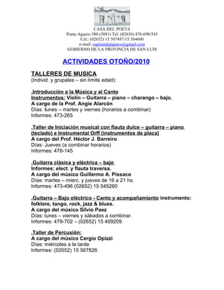 CASA DEL POETA
                Poeta Aguero 380 (5881) Tel: (02656) 476-698/545
                        Cel.: (02652) 15 507487/15 564660
                       e-mail: capitandepajaros@gmail.com
                GOBIERNO DE LA PROVINCIA DE SAN LUIS

              ACTIVIDADES OTOÑO/2010
TALLERES DE MUSICA
(Individ. y grupales – sin límite edad):

.Introducción a la Música y al Canto
Instrumentos: Violín – Guitarra – piano – charango – bajo.
A cargo de la Prof. Angie Alarcón
Días: lunes – martes y viernes (horarios a combinar)
Informes: 473-265

.Taller de Iniciación musical con flauta dulce – guitarra – piano
(teclado) e Instrumental Orff (instrumentos de placa)
A cargo del Prof. Héctor J. Barreiro
Días: Jueves (a combinar horarios)
Informes: 478-145

.Guitarra clásica y eléctrica – bajo
Informes: elect. y flauta traversa.
A cargo del músico Guillermo A. Pissaco
Días: martes – mierc. y jueves de 16 a 21 hs.
Informes: 473-496 (02652) 15 545260

.Guitarra – Bajo eléctrico - Canto y acompañamiento instrumento:
folklore, tango, rock, jazz & blues.
A cargo del músico Silvio Paez
Días: lunes – viernes y sábados a combinar.
Informes: 479-702 – (02652) 15 409209

.Taller de Percusión:
A cargo del músico Cergio Opizzi
Días: miércoles a la tarde
Informes: (02652) 15 567826
 
