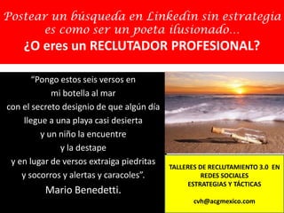 Postear un búsqueda en Linkedin sin estrategia
es como ser un poeta ilusionado…
¿O eres un RECLUTADOR PROFESIONAL?
“Pongo estos seis versos en
mi botella al mar
con el secreto designio de que algún día
llegue a una playa casi desierta
y un niño la encuentre
y la destape
y en lugar de versos extraiga piedritas
y socorros y alertas y caracoles”.
Mario Benedetti.
TALLERES DE RECLUTAMIENTO 3.0 EN
REDES SOCIALES
ESTRATEGIAS Y TÁCTICAS
cvh@acgmexico.com