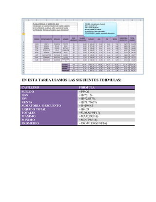 EJERCICIO N° 7
EN ESTA TAREA USAMOS LAS SIGUIENTES FORMULAS:
CASILLERO FORMULA
SUELDO =F9*G9
ISSS =H9*3,1%
FSV =H9*2,857%
RENTA =H9*1,7663%
SUMATORIA DESCUENTO =I9+J9+K9
LIQUIDO TOTAL =H9-L9
TOTALES =SUMA(F9:F17)
MAXIMO =MAX(F9:F16)
MINIMO =MIN(F9:F16)
PROMEDIO =PROMEDIO(F9:F16)
 