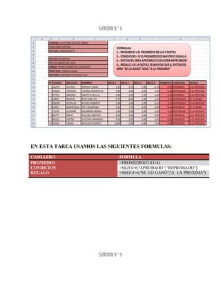 EJERCICIO N° 8
EN ESTA TAREA USAMOS LAS SIGUIENTES FORMULAS:
CASILLERO FORMULA
PROMEDIO =PROMEDIO(F14:I14)
CONDICION =SI(J14>6;"APROBADO";"REPROBADO")
REGALO =SI(G14>6;"SE LO GANO";"A LA PROXIMA")
 