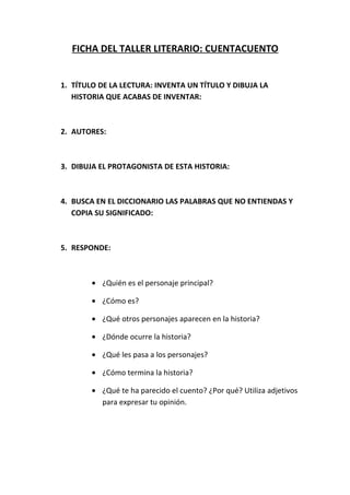 FICHA DEL TALLER LITERARIO: CUENTACUENTO


1. TÍTULO DE LA LECTURA: INVENTA UN TÍTULO Y DIBUJA LA
   HISTORIA QUE ACABAS DE INVENTAR:



2. AUTORES:



3. DIBUJA EL PROTAGONISTA DE ESTA HISTORIA:



4. BUSCA EN EL DICCIONARIO LAS PALABRAS QUE NO ENTIENDAS Y
   COPIA SU SIGNIFICADO:



5. RESPONDE:



        • ¿Quién es el personaje principal?

        • ¿Cómo es?

        • ¿Qué otros personajes aparecen en la historia?

        • ¿Dónde ocurre la historia?

        • ¿Qué les pasa a los personajes?

        • ¿Cómo termina la historia?
 