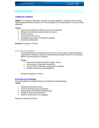 TOMA DE DECISIONES
CAMBIO DE CARRERA
Objetivo: Te ayudará a reflexionar y resolver tus dudas respecto a la elección de una nueva
carrera después de haber cursado uno o más semestres de una licenciatura en la que no estás
satisfecho
Temas:
• Factores que influyen y/o determinan tu primera elección
• Manejo de sentimientos ante el cambio de carrera
• Proyecto de vida
• Conocimiento de ti mismo
• Estrategias para realizar una elección acertada
• Opciones profesionales
Duración: 6 sesiones, 18 horas
ELECCIÓN DE CARRERA
Te permitirá resolver tus dudas sobre el área o la carrera a elegir, analizando factores
cognoscitivos, familiares, sociales y emocionales que puedan intervenir en tu elección,
dando un sentido propio a tu decisión.
Temas:
• Emociones e influencia familiar al elegir carrera
• Autoconcepto y desempeño académico
• Conocimiento de intereses, capacidades y aptitudes
• Análisis de elementos profesiográficos
Duración 6 sesiones, 18 horas
ELECCIÓN DE POSGRADO
Te permite planear tu posgrado desde una perspectiva interdisciplinaria.
Temas:
• Análisis de decisiones previas
• Toma de decisiones para el posgrado
• Interdisciplina y flexibilidad de pensamiento
• Manejo de fuentes de información
• Diseño y construcción de tu posgrado
Duración 5 sesiones, 20 horas
 