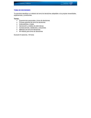TOMA DE DECISIONES
Te permitirá identificar un método de toma de decisiones adaptable a tus propias necesidades,
experiencias y condiciones.
Temas:
• Experiencias personales y toma de decisiones
• Proceso general de toma de decisiones
• Antecedentes y metas
• Generación y análisis de alternativas
• Consecuencias, obstáculos y soluciones
• Métodos de toma de decisiones
• Mi método para toma de decisiones
Duración 6 sesiones, 18 horas
 