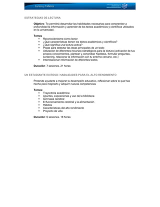 ESTRATEGIAS DE LECTURA
Objetivo: Te permitirá desarrollar las habilidades necesarias para comprender a
profundidad la información y aprender de los textos académicos y científicos utilizados
en la universidad.
Temas
Reconociéndome como lector
¿Qué características tienen los textos académicos y científicos?
¿Qué significa una lectura activa?
Pistas para detectar las ideas principales de un texto
Utilización de diferentes recursos estratégicos para la lectura (activación de tus
propios conocimientos, plantear y comprobar hipótesis, formular preguntas,
screening, relacionar la información con tu entorno cercano, etc.)
Interrelacionar información de diferentes textos
Duración: 7 sesiones, 21 horas
UN ESTUDIANTE EXITOSO: HABILIDADES PARA EL ALTO RENDIMIENTO
Pretende ayudarte a mejorar tu desempeño educativo, reflexionar sobre lo que has
hecho para mejorarlo y adquirir nuevas competencias
Temas:
Trayectoria académica
Apuntes, exposiciones y uso de la biblioteca
Gimnasia cerebral
El funcionamiento cerebral y la alimentación
Hábitos
Características del alto rendimiento
Proyecto de vida
Duración: 6 sesiones, 18 horas
 