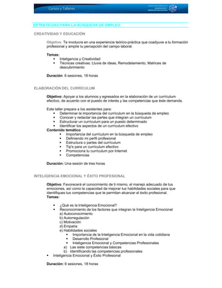 ESTRATEGIAS PARA LA BÚSQUEDA DE EMPLEO
CREATIVIDAD Y EDUCACIÓN
Objetivo: Te involucra en una experiencia teórico-práctica que coadyuve a tu formación
profesional y amplíe tu percepción del campo laboral.
Temas:
Inteligencia y Creatividad
Técnicas creativas: Lluvia de ideas, Remodelamiento, Matrices de
descubrimiento
Duración: 6 sesiones, 18 horas
ELABORACIÓN DEL CURRÍCULUM
Objetivo: Apoyar a los alumnos y egresados en la elaboración de un currículum
efectivo, de acuerdo con el puesto de interés y las competencias que éste demanda.
Este taller prepara a los asistentes para:
Determinar la importancia del currículum en la búsqueda de empleo
Conocer y redactar las partes que integran un currículum
Estructurar un currículum para un puesto determinado
Identificar los aspectos de un currículum efectivo
Contenido temático
Importancia del currículum en la búsqueda de empleo
Definiendo mi perfil profesional
Estructura o partes del currículum
Tip's para un currículum efectivo
Promociona tu currículum por Internet
Competencias
Duración: Una sesión de tres horas
INTELIGENCIA EMOCIONAL Y ÉXITO PROFESIONAL
Objetivo: Favorecerá el conocimiento de ti mismo, el manejo adecuado de tus
emociones, así como la capacidad de mejorar tus habilidades sociales para que
identifiques tus competencias que te permitan alcanzar el éxito profesional.
Temas:
¿Qué es la Inteligencia Emocional?
Reconocimiento de los factores que integran la Inteligencia Emocional
a) Autoconocimiento
b) Autorregulación
c) Motivación
d) Empatía
e) Habilidades sociales
Importancia de la Inteligencia Emocional en la vida cotidiana
Desarrollo Profesional
Inteligencia Emocional y Competencias Profesionales
a) Las siete competencias básicas
b) Identificando las competencias profesionales
Inteligencia Emocional y Éxito Profesional
Duración: 6 sesiones, 18 horas
 