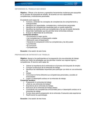 OBTENIENDO EL TRABAJO QUE DESEO
Objetivo : Ofrecer a los alumnos y egresados herramientas modernas para apoyarles
en su proceso de búsqueda de empleo, de acuerdo con sus capacidades,
competencias y motivaciones personales.
El asistente será capaz de:
Conocer y entender los conceptos de competencias de comportamiento y
motivacionales
Identificar sus capacidades, competencias y motivaciones personales
Identificar las competencias requeridas para un puesto específico
Identificar las brechas entre sus competencias y las que el puesto demanda
Desarrollar habilidades que les permitan tener entrevistas exitosas
Evaluar la efectividad de la entrevista
Contenido temático
• Encontrando la mejor opción
• Las competencias y el desempeño notable
• Motivación para el desempeño
• Haciendo la comparación entre tus competencias y las del puesto
• La entrevista
• El currículum
• Competencias
Duración: Una sesión de seis horas
PREPARANDO MI ENTREVISTA DE TRABAJO
Objetivo: Apoyar a los participantes en la preparación de una entrevista de trabajo
exitosa por medio de estrategias que les permitan mostrar sus mejores logros y
competencias. El alumno será capaz de:
Valorar la importancia de la entrevista en el proceso de búsqueda de empleo
Conocer la estructura de la entrevista de trabajo
Identificar las habilidades requeridas para participar con éxito en una entrevista
de
trabajo
Comunicar en forma eficiente sus competencias personales y sociales al
entrevistador
Lograr un desempeño exitoso en la entrevista de trabajo
Contenido temático
Preparando mi entrevista de trabajo
¿Qué es una entrevista de trabajo?
Importancia de la entrevista de trabajo
Estructura de la entrevista de trabajo (fases)
Conociendo mis competencias emocionales para un desempeño exitoso en la
entrevista de trabajo
Puntos clave para la preparación de la entrevista. Evaluando esta experiencia
Reafirmando los aprendizajes
Duración: Una sesión de tres horas
 