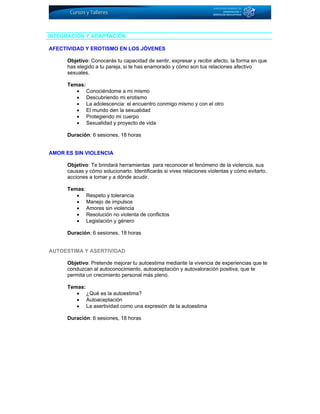 INTEGRACIÓN Y ADAPTACIÓN
AFECTIVIDAD Y EROTISMO EN LOS JÓVENES
Objetivo: Conocerás tu capacidad de sentir, expresar y recibir afecto, la forma en que
has elegido a tu pareja, si te has enamorado y cómo son tus relaciones afectivo
sexuales.
Temas:
• Conociéndome a mi mismo
• Descubriendo mi erotismo
• La adolescencia: el encuentro conmigo mismo y con el otro
• El mundo den la sexualidad
• Protegiendo mi cuerpo
• Sexualidad y proyecto de vida
Duración: 6 sesiones, 18 horas
AMOR ES SIN VIOLENCIA
Objetivo: Te brindará herramientas para reconocer el fenómeno de la violencia, sus
causas y cómo solucionarlo. Identificarás si vives relaciones violentas y cómo evitarlo,
acciones a tomar y a dónde acudir.
Temas:
• Respeto y tolerancia
• Manejo de impulsos
• Amores sin violencia
• Resolución no violenta de conflictos
• Legislación y género
Duración: 6 sesiones, 18 horas
AUTOESTIMA Y ASERTIVIDAD
Objetivo: Pretende mejorar tu autoestima mediante la vivencia de experiencias que te
conduzcan al autoconocimiento, autoaceptación y autovaloración positiva, que te
permita un crecimiento personal más pleno.
Temas:
• ¿Qué es la autoestima?
• Autoaceptación
• La asertividad como una expresión de la autoestima
Duración: 6 sesiones, 18 horas
 