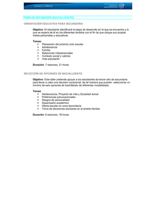TOMA DE DECISIONES (BACHILLERATO)
ORIENTACIÓN EDUCATIVA PARA SECUNDARIA
Objetivo: El estudiante identificará la etapa de desarrollo en la que se encuentra y lo
que se espera de él en los diferentes ámbitos con el fin de que ubique sus propias
metas personales y educativas.
Temas:
Planeación del próximo ciclo escolar
Adolescencia
Familia
Relaciones interpersonales
Contexto social y valores
Vida estudiantil
Duración: 7 sesiones, 21 horas
SELECCIÓN DE OPCIONES DE BACHILLERATO
Objetivo: Este taller pretende apoyar a los estudiantes de tercer año de secundaria
para llevar a cabo una decisión vocacional; de tal manera que puedan seleccionar un
mínimo de seis opciones de bachillerato de diferentes modalidades.
Temas:
Adolescencia, Proyecto de vida y Sociedad actual
Preferencias prevocacionales
Rasgos de personalidad
Desempeño académico
Oferta escolar en zona domiciliaria
Toma de decisiones escolares en el ámbito familiar
Duración: 6 sesiones, 18 horas
 
