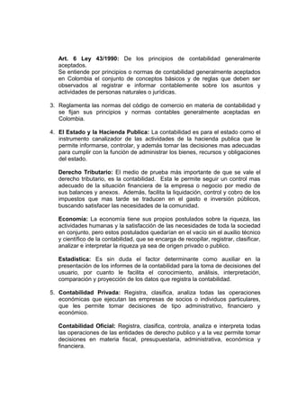 Art. 6 Ley 43/1990: De los principios de contabilidad generalmente
aceptados.
Se entiende por principios o normas de contabilidad generalmente aceptados
en Colombia el conjunto de conceptos básicos y de reglas que deben ser
observados al registrar e informar contablemente sobre los asuntos y
actividades de personas naturales o jurídicas.
3. Reglamenta las normas del código de comercio en materia de contabilidad y
se fijan sus principios y normas contables generalmente aceptadas en
Colombia.
4. El Estado y la Hacienda Publica: La contabilidad es para el estado como el
instrumento canalizador de las actividades de la hacienda publica que le
permite informarse, controlar, y además tomar las decisiones mas adecuadas
para cumplir con la función de administrar los bienes, recursos y obligaciones
del estado.
Derecho Tributario: El medio de prueba más importante de que se vale el
derecho tributario, es la contabilidad. Esta le permite seguir un control mas
adecuado de la situación financiera de la empresa o negocio por medio de
sus balances y anexos. Además, facilita la liquidación, control y cobro de los
impuestos que mas tarde se traducen en el gasto e inversión públicos,
buscando satisfacer las necesidades de la comunidad.
Economía: La economía tiene sus propios postulados sobre la riqueza, las
actividades humanas y la satisfacción de las necesidades de toda la sociedad
en conjunto, pero estos postulados quedarían en el vacío sin el auxilio técnico
y científico de la contabilidad, que se encarga de recopilar, registrar, clasificar,
analizar e interpretar la riqueza ya sea de origen privado o publico.
Estadística: Es sin duda el factor determinante como auxiliar en la
presentación de los informes de la contabilidad para la toma de decisiones del
usuario, por cuanto le facilita el conocimiento, análisis, interpretación,
comparación y proyección de los datos que registra la contabilidad.
5. Contabilidad Privada: Registra, clasifica, analiza todas las operaciones
económicas que ejecutan las empresas de socios o individuos particulares,
que les permite tomar decisiones de tipo administrativo, financiero y
económico.
Contabilidad Oficial: Registra, clasifica, controla, analiza e interpreta todas
las operaciones de las entidades de derecho publico y a la vez permite tomar
decisiones en materia fiscal, presupuestaria, administrativa, económica y
financiera.
 