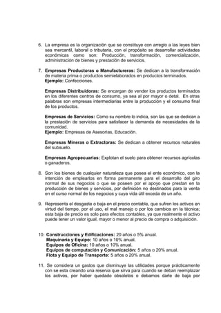 6. La empresa es la organización que se constituye con arreglo a las leyes bien
sea mercantil, laboral o tributaria, con el propósito se desarrollar actividades
económicas como son: Producción, transformación, comercialización,
administración de bienes y prestación de servicios.
7. Empresas Productoras o Manufactureras: Se dedican a la transformación
de materia prima o productos semielaborados en productos terminados.
Ejemplo: Confecciones.
Empresas Distribuidoras: Se encargan de vender los productos terminados
en los diferentes centros de consumo, ya sea al por mayor o detal. En otras
palabras son empresas intermediarias entre la producción y el consumo final
de los productos.
Empresas de Servicios: Como su nombre lo indica, son las que se dedican a
la prestación de servicios para satisfacer la demanda de necesidades de la
comunidad.
Ejemplo: Empresas de Asesorìas, Educación.
Empresas Mineras o Extractoras: Se dedican a obtener recursos naturales
del subsuelo.
Empresas Agropecuarias: Explotan el suelo para obtener recursos agrícolas
o ganaderos.
8. Son los bienes de cualquier naturaleza que posea el ente económico, con la
intención de emplearlos en forma permanente para el desarrollo del giro
normal de sus negocios o que se poseen por el apoyo que prestan en la
producción de bienes y servicios, por definición no destinados para la venta
en el curso normal de los negocios y cuya vida útil exceda de un año.
9. Representa el desgaste o baja en el precio contable, que sufren los activos en
virtud del tiempo, por el uso, el mal manejo o por los cambios en la técnica;
esta baja de precio es solo para efectos contables, ya que realmente el activo
puede tener un valor igual, mayor o menor al precio de compra o adquisición.
10. Construcciones y Edificaciones: 20 años o 5% anual.
Maquinaria y Equipo: 10 años o 10% anual.
Equipos de Oficina: 10 años o 10% anual.
Equipos de computación y Comunicación: 5 años o 20% anual.
Flota y Equipo de Transporte: 5 años o 20% anual.
11. Se considera un gastos que disminuye las utilidades porque prácticamente
con se esta creando una reserva que sirva para cuando se deban reemplazar
los activos, por haber quedado obsoletos o debamos darle de baja por
 