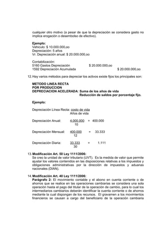 cualquier otro motivo (a pesar de que la depreciación se considera gasto no
implica erogación o desembolso de efectivo).
Ejemplo:
Vehiculo: $ 10.000.000,oo
Depreciación: 5 años
Vr. Depreciación anual: $ 20.000.000,oo
Contabilización:
5160 Gastos Depreciación $ 20.000.000,oo
1592 Depreciación Acumulada $ 20.000.000,oo
12.Hay varios métodos para depreciar los activos existe fijos los principales son:
METODO LINEA RECTA
POR PRODUCCION
DEPRECIACION ACELERADA: Suma de los años de vida
Reducción de saldos por porcentaje fijo.
Ejemplo:
Depreciación Línea Recta: costo de vida
Años de vida
Depreciación Anual: 4.000.000 = 400.000
10
Depreciación Mensual: 400.000 = 33.333
12
Depreciación Diaria: 33.333 = 1.111
30
13.Modificación Art. 50 Ley 1111/2006:
Se creo la unidad de valor tributario (UVT). Es la medida de valor que permite
ajustar los valores contenidos en las disposiciones relativas a los impuestos y
obligaciones administrativas por la dirección de impuestos y aduanas
nacionales (DIAN).
14.Modificación Art. 40 Ley 1111/2006:
Parágrafo 2: El movimiento contable y el abono en cuenta corriente o de
ahorros que se realice en las operaciones cambiarias se considera una sola
operación hasta el pago del titular de la operación de cambio, para lo cual los
intermediarios cambiarios deberán identificar la cuenta corriente o de ahorros
mediante la cual dispongan de los recursos. El gravamen a los movimientos
financieros se causan a cargo del beneficiario de la operación cambiaria
 