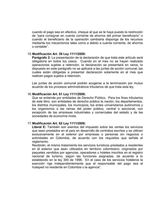 cuando el pago sea en efectivo, cheque al que se le haya puesto la restricción
de “para consignar en cuenta corriente de ahorros del primer beneficiario” o
cuando el beneficiario de la operación cambiaria disponga de los recursos
mediante los mecanismos tales como a debito a cuenta corriente, de ahorros
o contable”.
15.Modificación Art. 59 Ley 1111/2006:
Parágrafo 2: La presentación de la declaración de que trata este artículo será
obligatoria en todos los casos. Cuando en el mes no se hayan realizado
operaciones sujetas a retención, la declaración se presentará en ceros, lo
dispuesto en este parágrafo no se aplicará a las juntas de acción comunal, las
cuales están obligadas a presentar declaración solamente en el mes que
realicen pagos sujetos a retención.
Las juntas de acción comunal podrán acogerse a la terminación por mutuo
acuerdo de los procesos administrativos tributarios de que trata esta ley.
16.Modificación Art. 61 Ley 1111/2006:
Que se entiende por entidades de Derecho Público. Para los fines tributarios
de este libro, son entidades de derecho público la nación, los departamentos,
los distritos municipales, los municipios, los entes universitarios autónomos y
los organismos o las ramas del poder público, central o seccional, con
excepción de las empresas industriales y comerciales del estado y de las
sociedades de economía mixta.
17.Modificación Art. 62 Ley 1111/2006:
Literal E: También son exentos del impuesto sobre las ventas los servicios
que sean prestados en el país en desarrollo de contratos escritos y se utilicen
exclusivamente en el exterior por empresas o personas sin negocios o
actividades en Colombia, de acuerdo con los requisitos que señale el
reglamento.
Recibirán, el mismo tratamiento los servicios turísticos prestados a residentes
en el exterior que sean utilizados en territorio colombiano, originados por
paquetes vendidos por agencias, operadores u hoteles inscritos en el registro
nacional de turismo, según las funciones asignadas, de acuerdo a lo
establecido en la ley 300 de 1996. En el caso de los servicios hoteleros la
exención rige independientemente que el responsable del pago sea el
huésped no residente en Colombia o la agencia”.
 