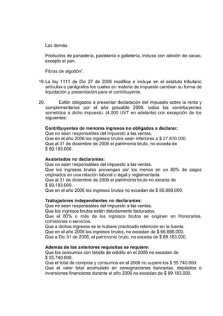 Las demás.
Productos de panadería, pastelería o galletería, incluso con adición de cacao,
excepto el pan.
Fibras de algodón”.
19.La ley 1111 de Dic 27 de 2006 modifica e incluye en el estatuto tributario
artículos o parágrafos los cuales en materia de impuesto cambian su forma de
liquidación y presentación para el contribuyente.
20. Están obligados a presentar declaración del impuesto sobre la renta y
complementarios por el año gravable 2006; todos los contribuyentes
sometidos a dicho impuesto. (4.000 UVT en adelante) con excepción de los
siguientes:
Contribuyentes de menores ingresos no obligados a declarar:
Que no sean responsables del impuesto a las ventas.
Que en el año 2006 los ingresos brutos sean inferiores a $ 27.870.000.
Que al 31 de diciembre de 2006 el patrimonio bruto, no exceda de
$ 89.183.000.
Asalariados no declarantes:
Que no sean responsables del impuesto a las ventas.
Que los ingresos brutos provengan por los menos en un 80% de pagos
originados en una relación laboral o legal y reglamentaria.
Que al 31 de diciembre de 2006 el patrimonio bruto no exceda de
$ 89.183.000.
Que en el año 2006 los ingresos brutos no excedan de $ 66.888.000.
Trabajadores independientes no declarantes:
Que no sean responsables del impuesto a las ventas.
Que los ingresos brutos estén debidamente facturados.
Que el 80% o más de los ingresos brutos se originen en Honorarios,
comisiones o servicios.
Que a dichos ingresos se le hubiere practicado retención en la fuente.
Que en el año 2006 los ingresos brutos, no excedan de $ 66.888.000.
Que a Dic 31 de 2006, el patrimonio bruto, no exceda de $ 89.183.000.
Además de los anteriores requisitos se requiere:
Que los consumos con tarjeta de crédito en el 2006 no excedan de
$ 55.740.000.
Que el total de compras y consumos en el 2006 no supere los $ 55.740.000.
Que el valor total acumulado en consignaciones bancarias, depósitos o
inversiones financieras durante el año 2006 no excedan de $ 89.183.000.
 