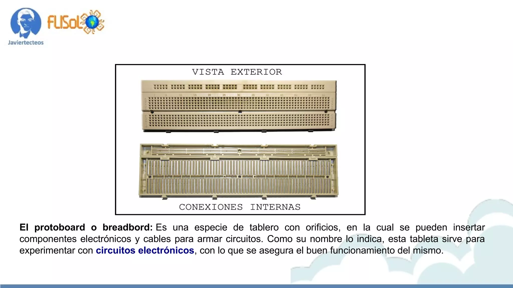 El protoboard o breadbord: Es una especie de tablero con orificios, en la cual se pueden insertar
componentes electrónicos y cables para armar circuitos. Como su nombre lo indica, esta tableta sirve para
experimentar con circuitos electrónicos, con lo que se asegura el buen funcionamiento del mismo.
 