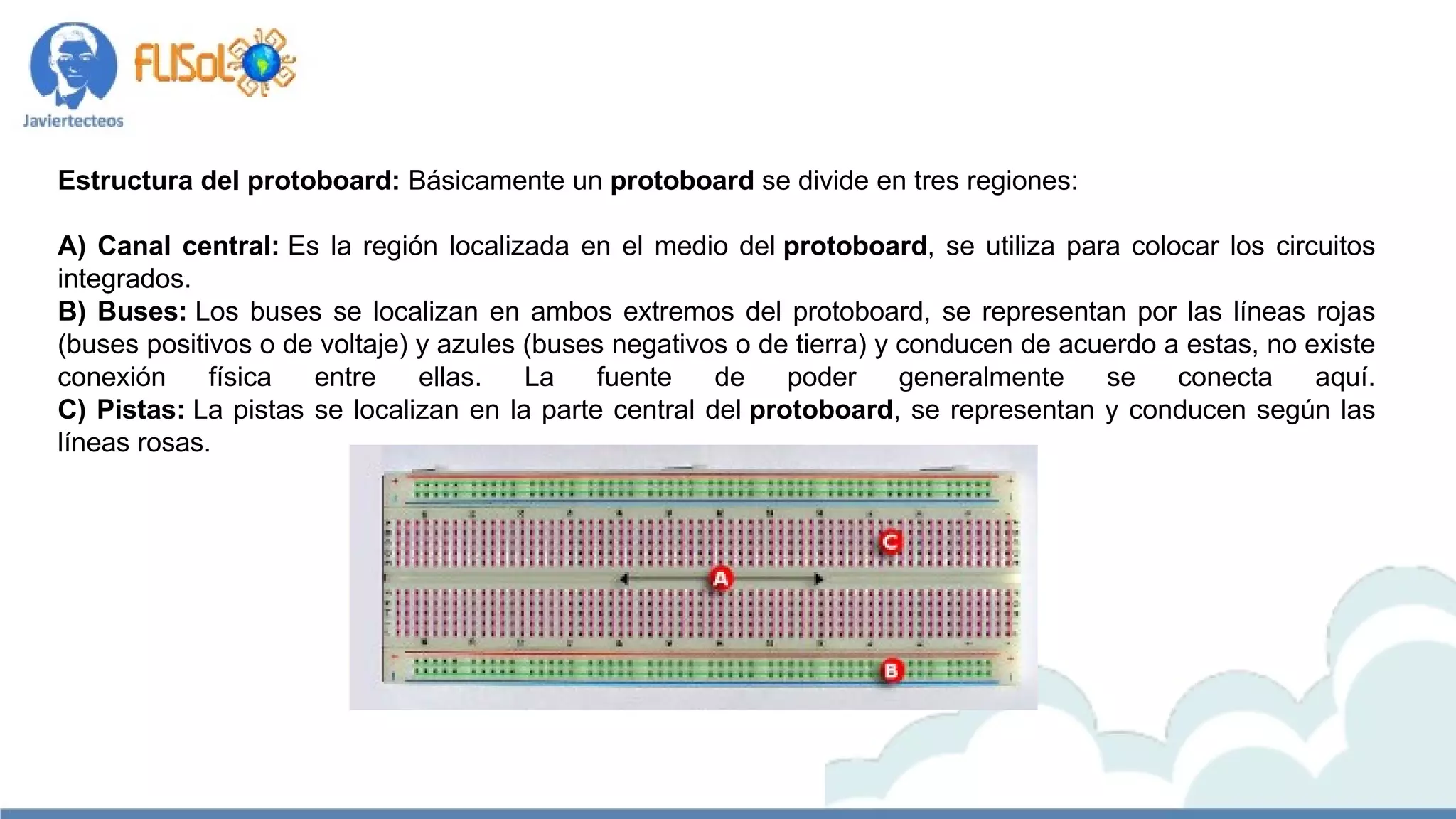 Estructura del protoboard: Básicamente un protoboard se divide en tres regiones:
                               
A) Canal central: Es la región localizada en el medio del protoboard, se utiliza para colocar los circuitos
integrados.
B) Buses: Los buses se localizan en ambos extremos del protoboard, se representan por las líneas rojas
(buses positivos o de voltaje) y azules (buses negativos o de tierra) y conducen de acuerdo a estas, no existe
conexión física entre ellas. La fuente de poder generalmente se conecta aquí.
C) Pistas: La pistas se localizan en la parte central del protoboard, se representan y conducen según las
líneas rosas.
 