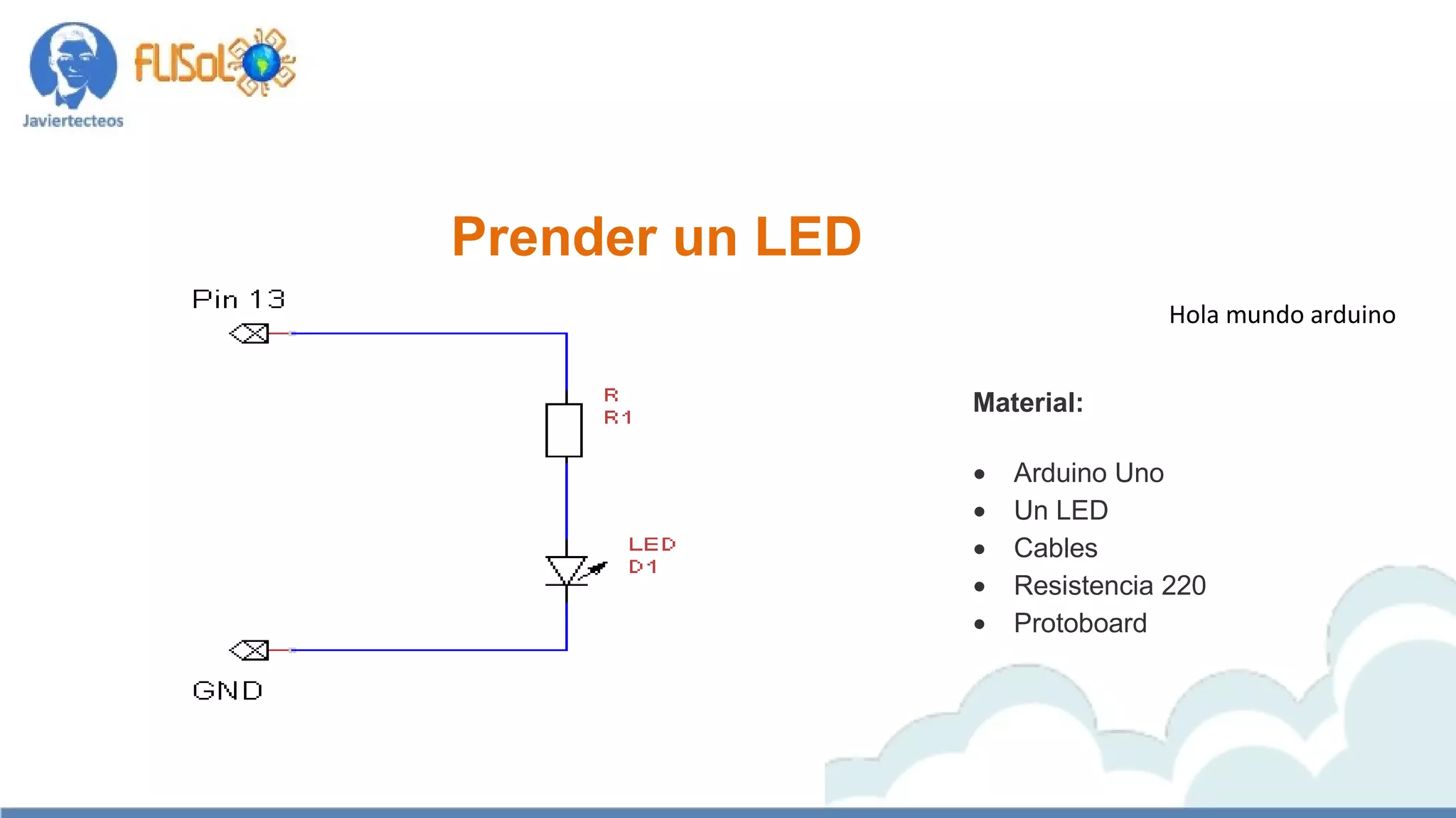 Hola mundo arduino
Material:
 Arduino Uno 
 Un LED 
 Cables 
 Resistencia 220
 Protoboard 
Prender un LED
 