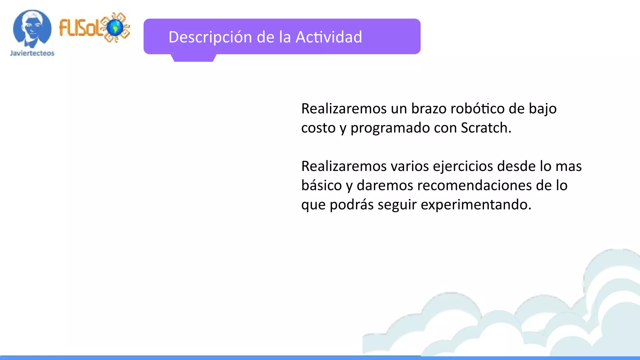 Descripción de la Actividad
Realizaremos un brazo robótico de bajo
costo y programado con Scratch.
Realizaremos varios ejercicios desde lo mas
básico y daremos recomendaciones de lo
que podrás seguir experimentando.
 
