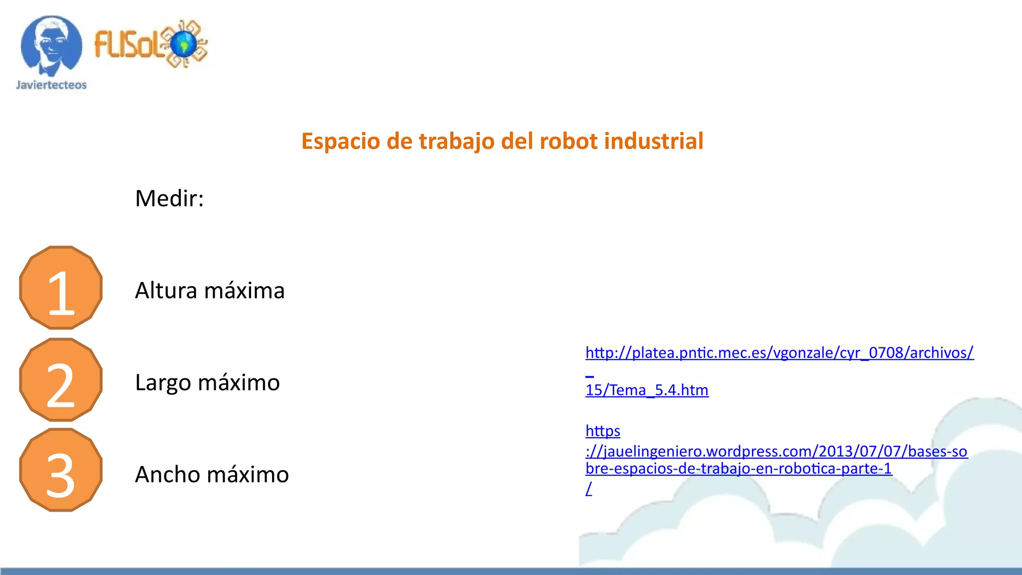 Espacio de trabajo del robot industrial
Medir:
Altura máxima
Largo máximo
Ancho máximo
http://platea.pntic.mec.es/vgonzale/cyr_0708/archivos/
_
15/Tema_5.4.htm
https
://jauelingeniero.wordpress.com/2013/07/07/bases-so
bre-espacios-de-trabajo-en-robotica-parte-1
/
1
2
3
 