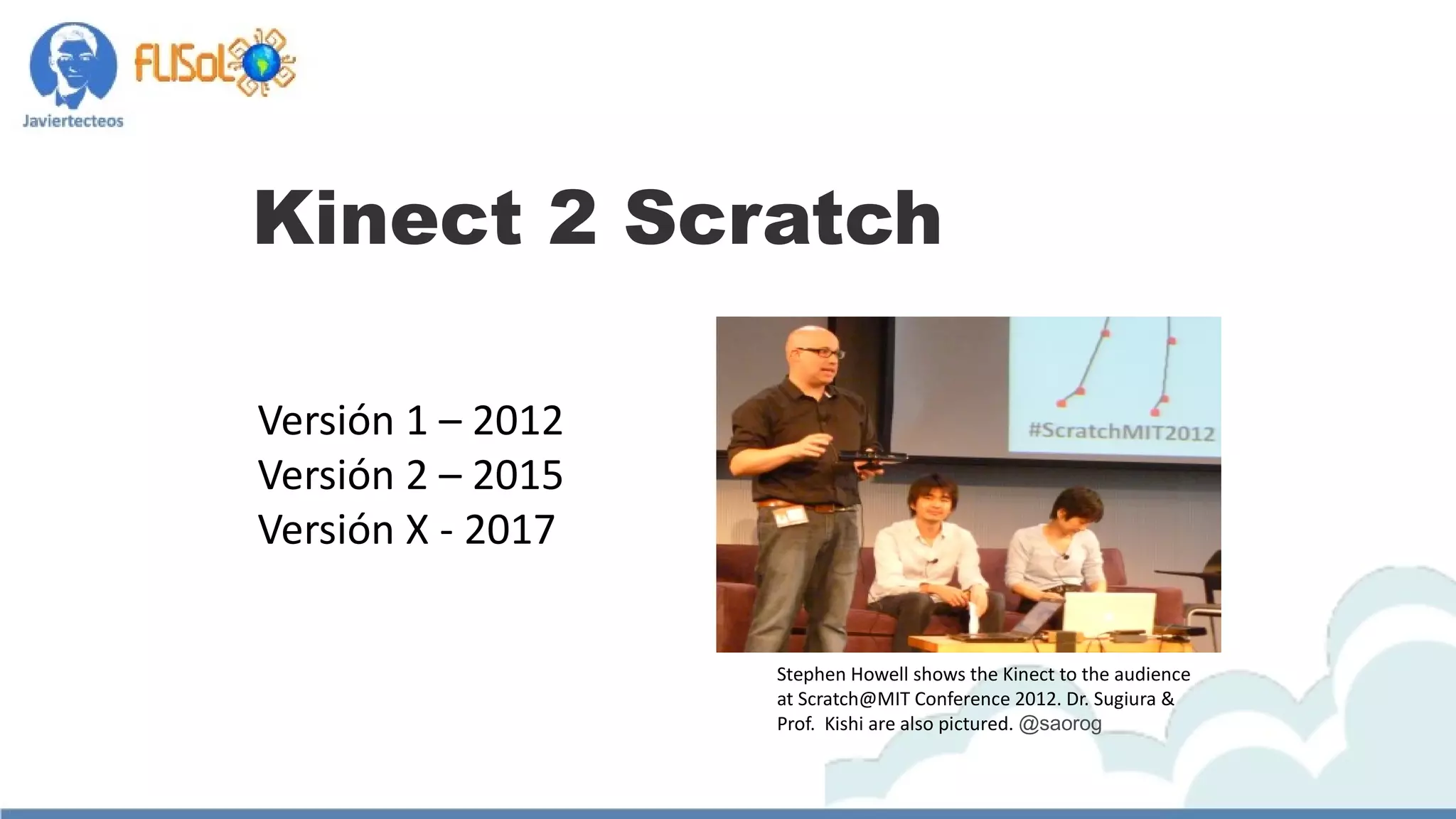 Kinect 2 Scratch
Versión 1 – 2012
Versión 2 – 2015
Versión X - 2017
Stephen Howell shows the Kinect to the audience
at Scratch@MIT Conference 2012. Dr. Sugiura &
Prof.  Kishi are also pictured. @saorog
 