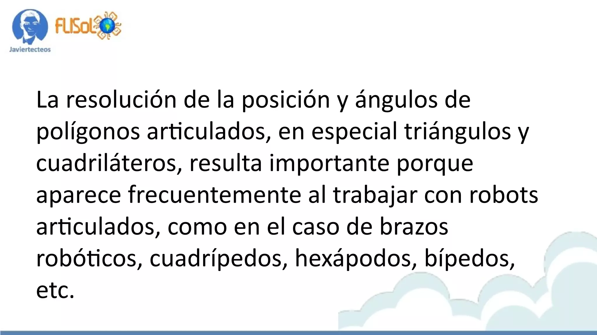 La resolución de la posición y ángulos de
polígonos articulados, en especial triángulos y
cuadriláteros, resulta importante porque
aparece frecuentemente al trabajar con robots
articulados, como en el caso de brazos
robóticos, cuadrípedos, hexápodos, bípedos,
etc.
 