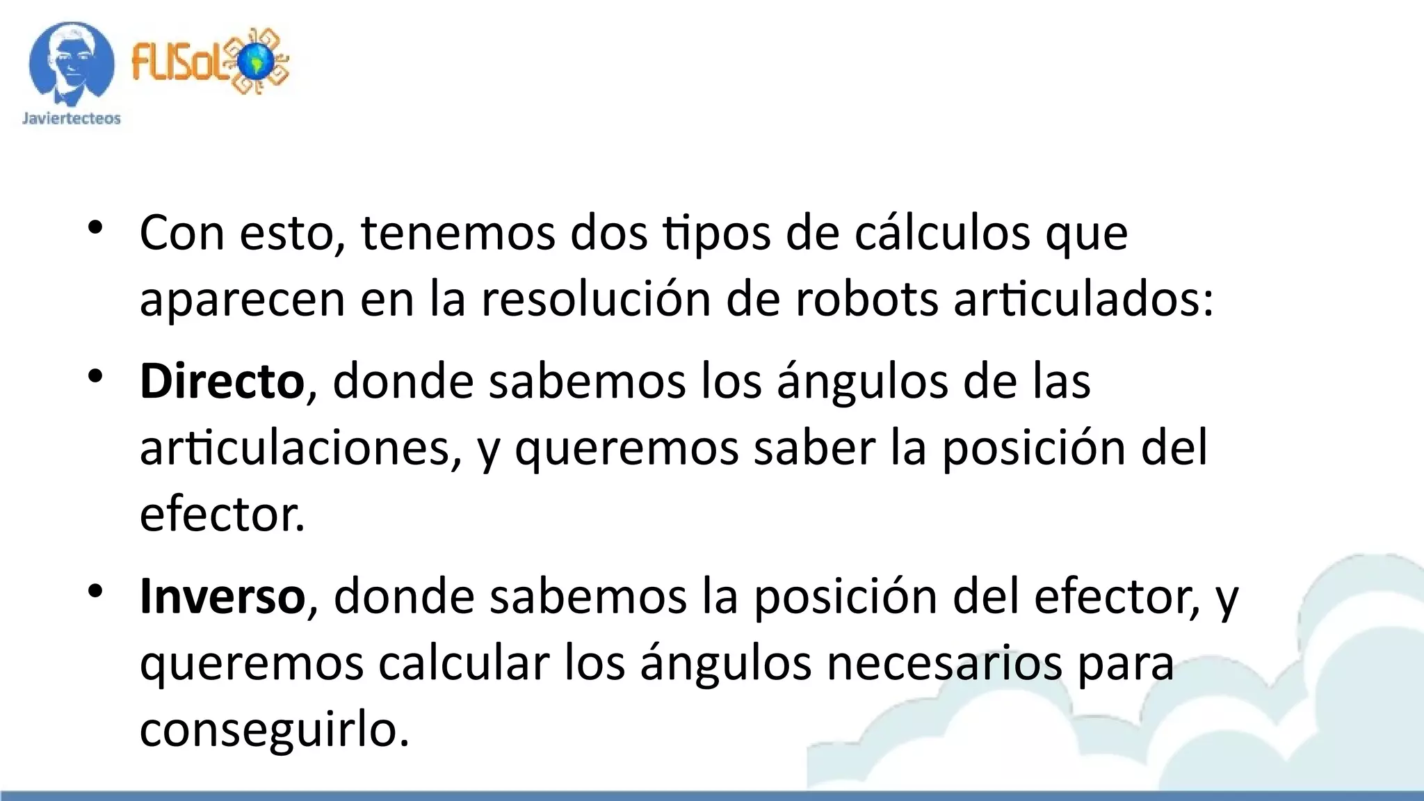 • Con esto, tenemos dos tipos de cálculos que
aparecen en la resolución de robots articulados:
• Directo, donde sabemos los ángulos de las
articulaciones, y queremos saber la posición del
efector.
• Inverso, donde sabemos la posición del efector, y
queremos calcular los ángulos necesarios para
conseguirlo.
 