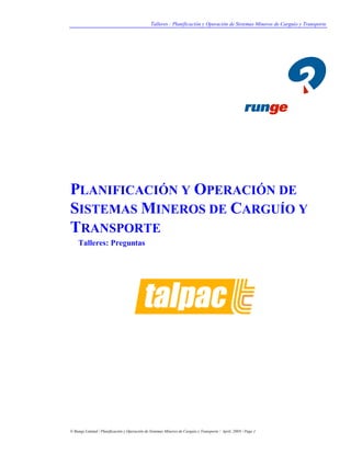 Talleres : Planificación y Operación de Sistemas Mineros de Carguío y Transporte
© Runge Limited / Planificación y Operación de Sistemas Mineros de Carguío y Transporte / April, 2009 / Page 1
PLANIFICACIÓN Y OPERACIÓN DE
SISTEMAS MINEROS DE CARGUÍO Y
TRANSPORTE
Talleres: Preguntas
 