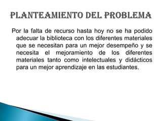 Por la falta de recurso hasta hoy no se ha podido adecuar la biblioteca con los diferentes materiales que se necesitan par...