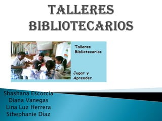 TALLERES BIBLIOTECARIOS Shashana Escorcia Diana Vanegas Lina Luz Herrera Sthephanie Díaz 