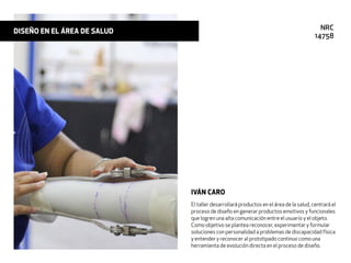 El taller desarrollará productos en el área de la salud, centrará el
proceso de diseño en generar productos emotivos y funcionales
que logren una alta comunicación entre el usuario y el objeto.
Como objetivo se plantea reconocer, experimentar y formular
soluciones con personalidad a problemas de discapacidad física
y entender y reconocer al prototipado continuo como una
herramienta de evolución directa en el proceso de diseño.
IVÁN CARO
DISEÑO EN EL ÁREA DE SALUD NRC
14758
 