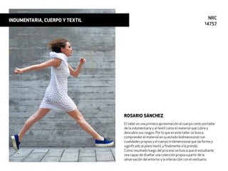 El taller es una primera aproximación al cuerpo como portador
de la indumentaria y al textil como el material que cubre y
descubre sus rasgos. Por lo que en este taller se busca
comprender el material en su estado bidimensional con
cualidades propias y el cuerpo tridimensional que da forma y
signiﬁcado al plano textil, y ﬁnalmente a la prenda.
Como resultado luego del proceso se busca que el estudiante
sea capaz de diseñar una colección propia a partir de la
observación del entorno y la interacción con el vestuario.
ROSARIO SÁNCHEZ
INDUMENTARIA, CUERPO Y TEXTIL NRC
14757
 