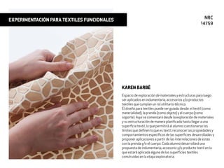 Espacio de exploración de materiales y estructuras para luego
ser aplicados en indumentaria, accesorios y/o productos
textiles que cumplan un rol utilitario-técnico.
El diseño para textiles puede ser guiado desde: el textil (como
materialidad), la prenda (como objeto) y el cuerpo (como
soporte). Aquí se comenzará desde la exploración de materiales
y su estructuración de manera planiﬁcada hasta llegar a una
superﬁcie textil, lo que permitirá al alumno cuestionarse los
límites que deﬁnen lo que es textil, reconocer las propiedades y
comportamientos especíﬁcos de las superﬁcies desarrolladas y
proponer aplicaciones a partir de las interrelaciones de estas
con la prenda y/o el cuerpo. Cada alumno desarrollará una
propuesta de indumentaria, accesorio y/o producto textil en la
que estará aplicada alguna de las superﬁcies textiles
construidas en la etapa exploratoria.
KAREN BARBÉ
EXPERIMENTACIÓN PARA TEXTILES FUNCIONALES NRC
14759
 